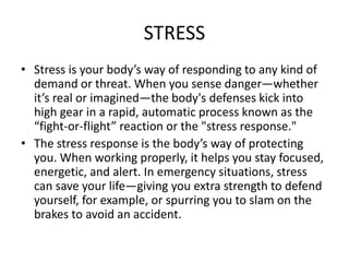 STRESS
• Stress is your body’s way of responding to any kind of
demand or threat. When you sense danger—whether
it’s real or imagined—the body's defenses kick into
high gear in a rapid, automatic process known as the
“fight-or-flight” reaction or the "stress response."
• The stress response is the body’s way of protecting
you. When working properly, it helps you stay focused,
energetic, and alert. In emergency situations, stress
can save your life—giving you extra strength to defend
yourself, for example, or spurring you to slam on the
brakes to avoid an accident.
 