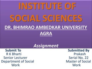 INSTITUTE OF
SOCIAL SCIENCES
DR. BHIMRAO AMBEDKAR UNIVERSITY
AGRA
Assignment
Submit To Submitted By
R K Bharti Prakash
Senior Lecturer Serial No. 22
Department of Social Master of Social
Work Work
 
