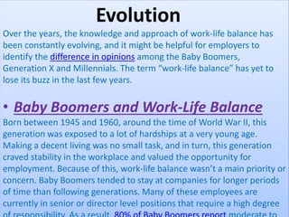 Evolution
Over the years, the knowledge and approach of work-life balance has
been constantly evolving, and it might be helpful for employers to
identify the difference in opinions among the Baby Boomers,
Generation X and Millennials. The term “work-life balance” has yet to
lose its buzz in the last few years.
• Baby Boomers and Work-Life Balance
Born between 1945 and 1960, around the time of World War II, this
generation was exposed to a lot of hardships at a very young age.
Making a decent living was no small task, and in turn, this generation
craved stability in the workplace and valued the opportunity for
employment. Because of this, work-life balance wasn’t a main priority or
concern. Baby Boomers tended to stay at companies for longer periods
of time than following generations. Many of these employees are
currently in senior or director level positions that require a high degree
 