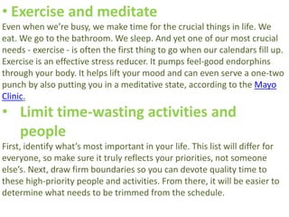 • Exercise and meditate
Even when we’re busy, we make time for the crucial things in life. We
eat. We go to the bathroom. We sleep. And yet one of our most crucial
needs - exercise - is often the first thing to go when our calendars fill up.
Exercise is an effective stress reducer. It pumps feel-good endorphins
through your body. It helps lift your mood and can even serve a one-two
punch by also putting you in a meditative state, according to the Mayo
Clinic.
• Limit time-wasting activities and
people
First, identify what’s most important in your life. This list will differ for
everyone, so make sure it truly reflects your priorities, not someone
else’s. Next, draw firm boundaries so you can devote quality time to
these high-priority people and activities. From there, it will be easier to
determine what needs to be trimmed from the schedule.
 