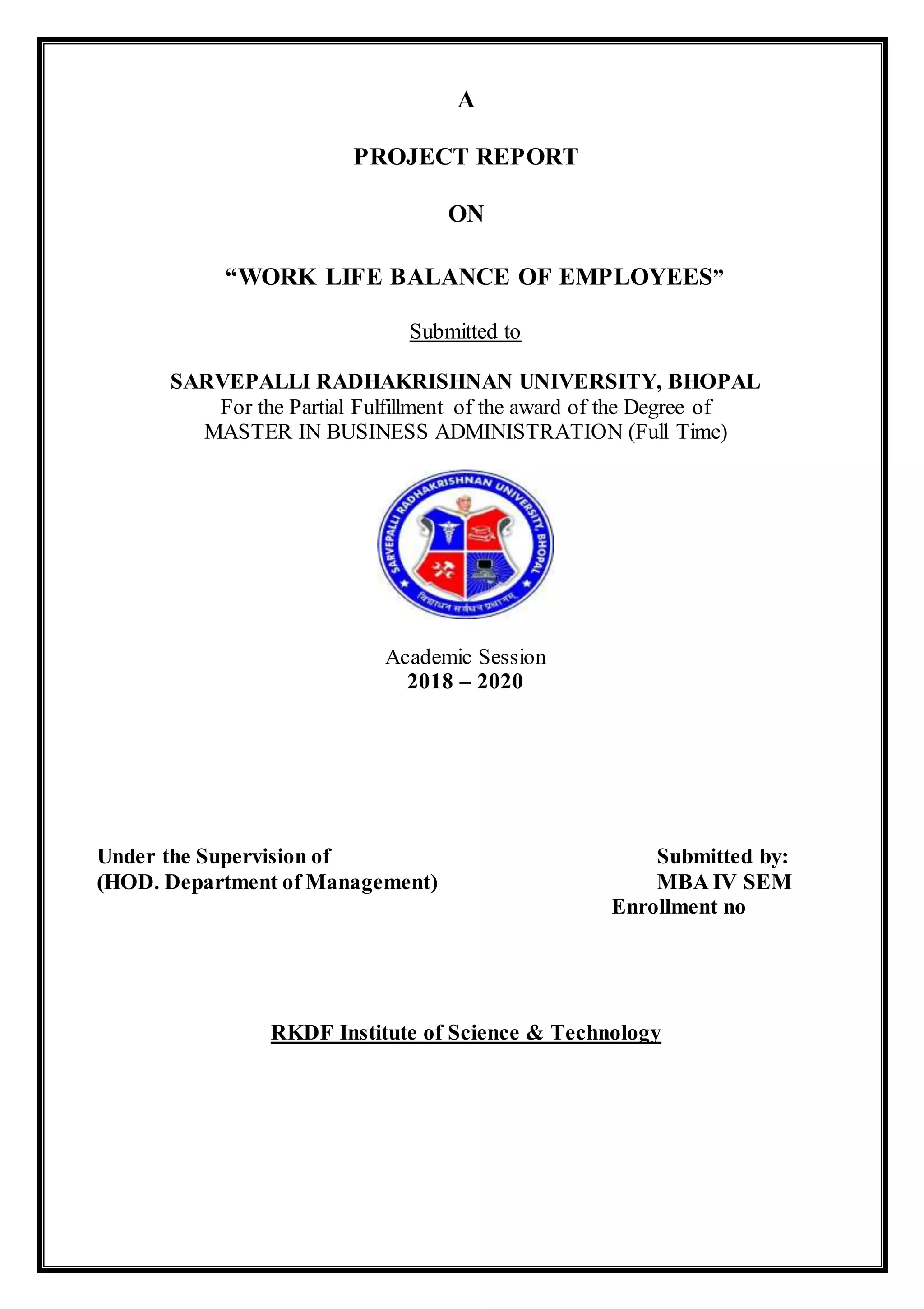 A
PROJECT REPORT
ON
“WORK LIFE BALANCE OF EMPLOYEES”
Submitted to
SARVEPALLI RADHAKRISHNAN UNIVERSITY, BHOPAL
For the Partial Fulfillment of the award of the Degree of
MASTER IN BUSINESS ADMINISTRATION (Full Time)
Academic Session
2018 – 2020
Under the Supervision of Submitted by:
(HOD. Department of Management) MBA IV SEM
Enrollment no
RKDF Institute of Science & Technology
 