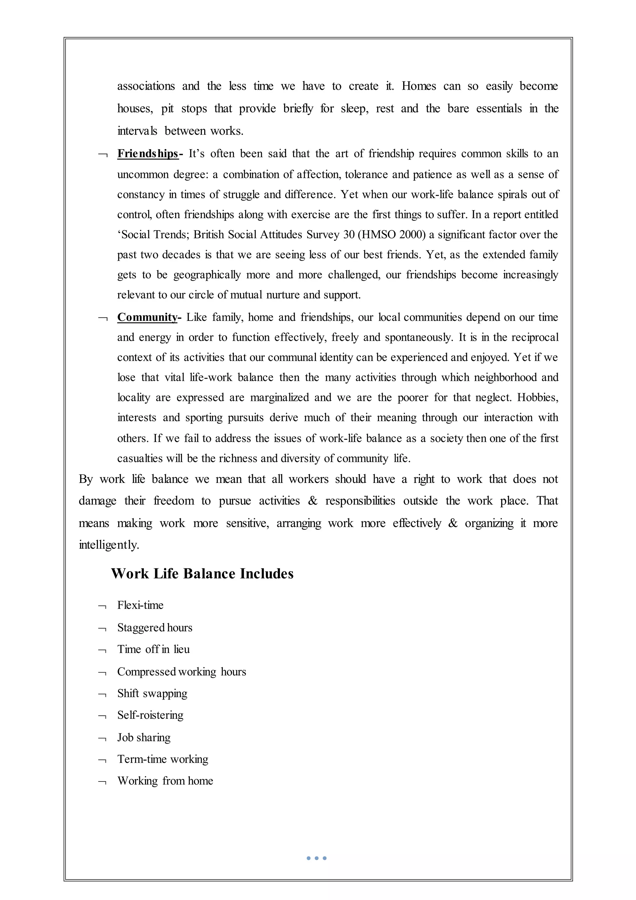 associations and the less time we have to create it. Homes can so easily become
houses, pit stops that provide briefly for sleep, rest and the bare essentials in the
intervals between works.
 Friendships- It’s often been said that the art of friendship requires common skills to an
uncommon degree: a combination of affection, tolerance and patience as well as a sense of
constancy in times of struggle and difference. Yet when our work-life balance spirals out of
control, often friendships along with exercise are the first things to suffer. In a report entitled
‘Social Trends; British Social Attitudes Survey 30 (HMSO 2000) a significant factor over the
past two decades is that we are seeing less of our best friends. Yet, as the extended family
gets to be geographically more and more challenged, our friendships become increasingly
relevant to our circle of mutual nurture and support.
 Community- Like family, home and friendships, our local communities depend on our time
and energy in order to function effectively, freely and spontaneously. It is in the reciprocal
context of its activities that our communal identity can be experienced and enjoyed. Yet if we
lose that vital life-work balance then the many activities through which neighborhood and
locality are expressed are marginalized and we are the poorer for that neglect. Hobbies,
interests and sporting pursuits derive much of their meaning through our interaction with
others. If we fail to address the issues of work-life balance as a society then one of the first
casualties will be the richness and diversity of community life.
By work life balance we mean that all workers should have a right to work that does not
damage their freedom to pursue activities & responsibilities outside the work place. That
means making work more sensitive, arranging work more effectively & organizing it more
intelligently.
Work Life Balance Includes
 Flexi-time
 Staggered hours
 Time off in lieu
 Compressed working hours
 Shift swapping
 Self-roistering
 Job sharing
 Term-time working
 Working from home
 