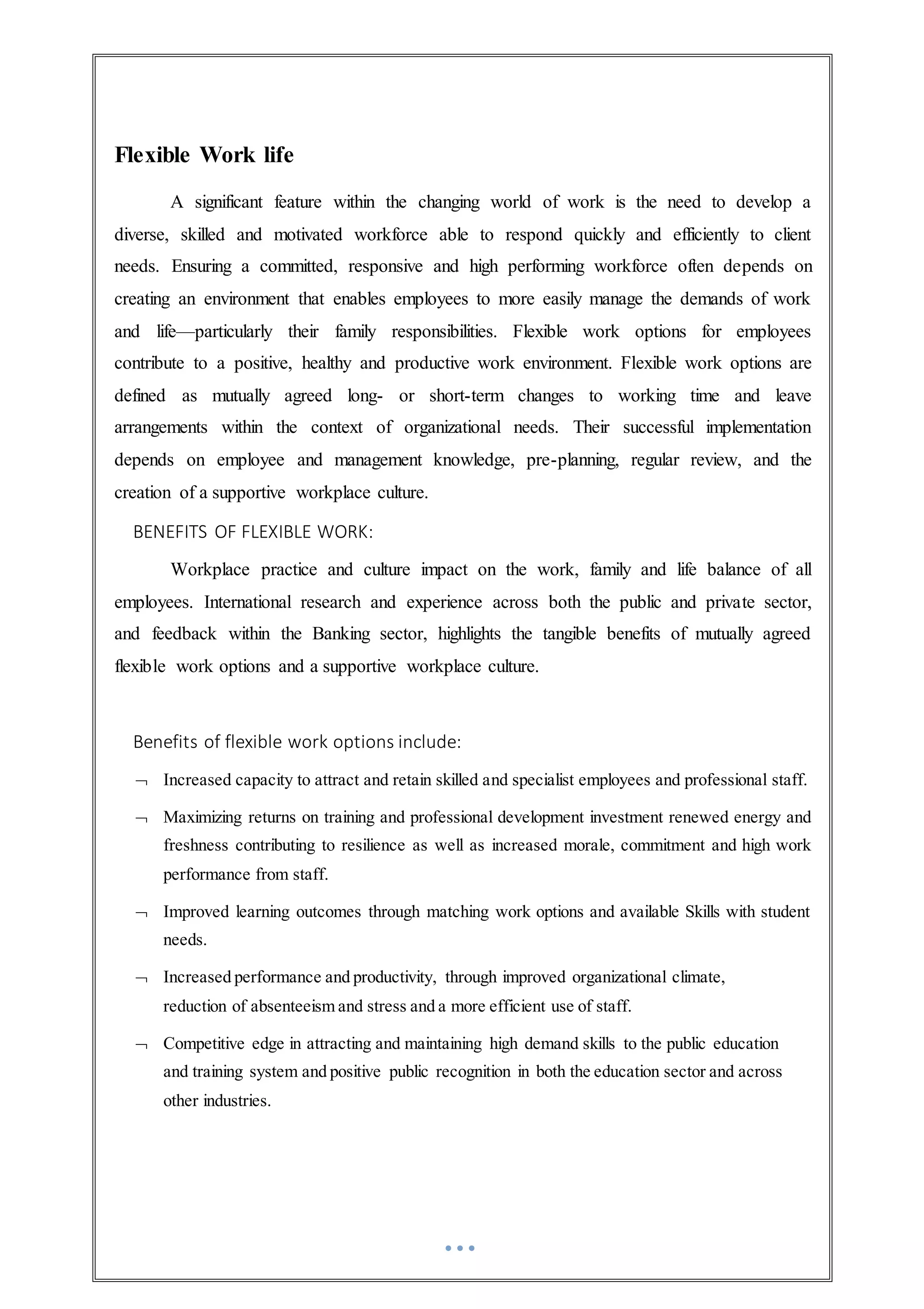 Flexible Work life
A significant feature within the changing world of work is the need to develop a
diverse, skilled and motivated workforce able to respond quickly and efficiently to client
needs. Ensuring a committed, responsive and high performing workforce often depends on
creating an environment that enables employees to more easily manage the demands of work
and life—particularly their family responsibilities. Flexible work options for employees
contribute to a positive, healthy and productive work environment. Flexible work options are
defined as mutually agreed long- or short-term changes to working time and leave
arrangements within the context of organizational needs. Their successful implementation
depends on employee and management knowledge, pre-planning, regular review, and the
creation of a supportive workplace culture.
BENEFITS OF FLEXIBLE WORK:
Workplace practice and culture impact on the work, family and life balance of all
employees. International research and experience across both the public and private sector,
and feedback within the Banking sector, highlights the tangible benefits of mutually agreed
flexible work options and a supportive workplace culture.
Benefits of flexible work options include:
 Increased capacity to attract and retain skilled and specialist employees and professional staff.
 Maximizing returns on training and professional development investment renewed energy and
freshness contributing to resilience as well as increased morale, commitment and high work
performance from staff.
 Improved learning outcomes through matching work options and available Skills with student
needs.
 Increased performance and productivity, through improved organizational climate,
reduction of absenteeism and stress and a more efficient use of staff.
 Competitive edge in attracting and maintaining high demand skills to the public education
and training system and positive public recognition in both the education sector and across
other industries.
 