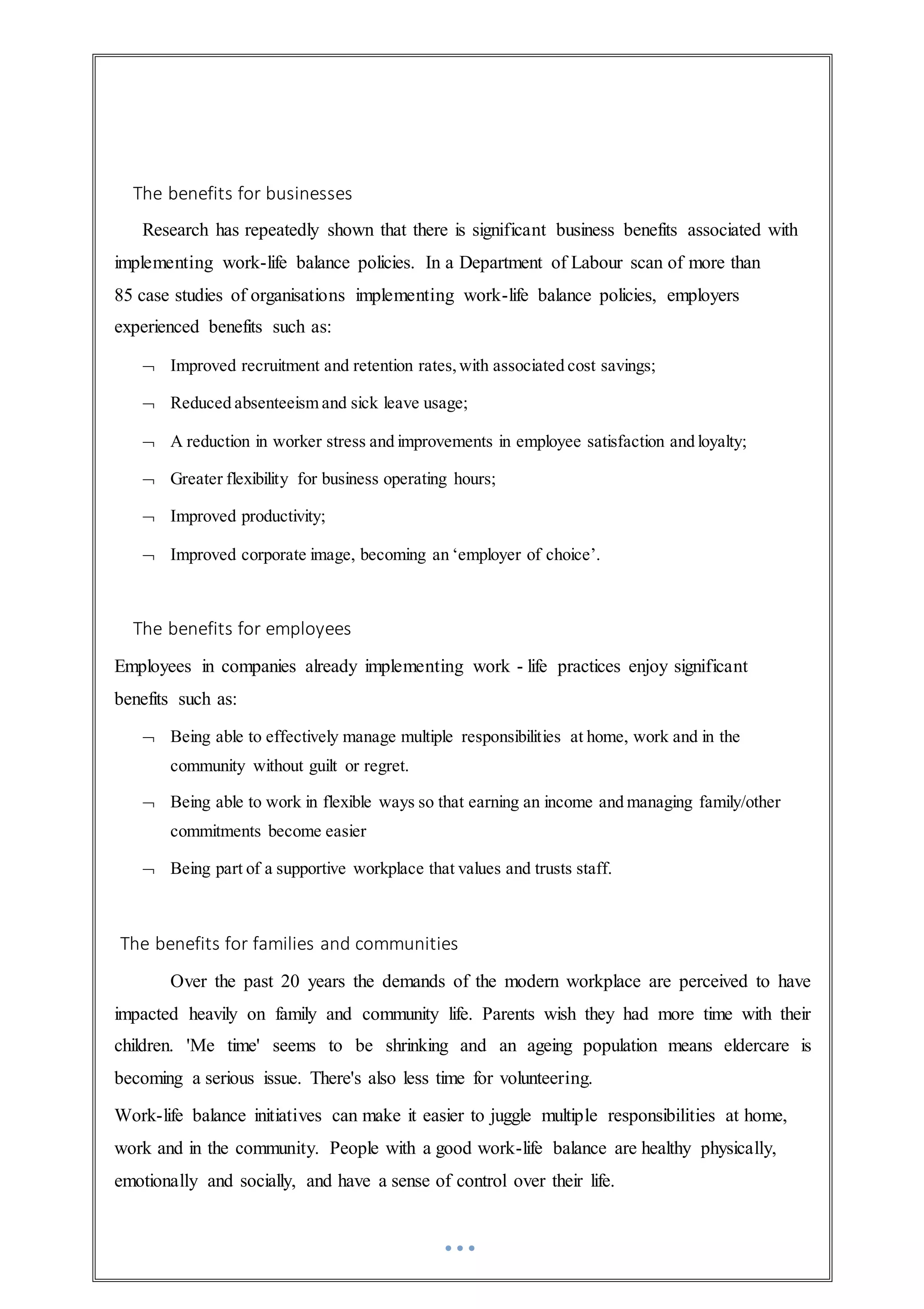 The benefits for businesses
Research has repeatedly shown that there is significant business benefits associated with
implementing work-life balance policies. In a Department of Labour scan of more than
85 case studies of organisations implementing work-life balance policies, employers
experienced benefits such as:
 Improved recruitment and retention rates,with associated cost savings;
 Reduced absenteeism and sick leave usage;
 A reduction in worker stress and improvements in employee satisfaction and loyalty;
 Greater flexibility for business operating hours;
 Improved productivity;
 Improved corporate image, becoming an ‘employer of choice’.
The benefits for employees
Employees in companies already implementing work - life practices enjoy significant
benefits such as:
 Being able to effectively manage multiple responsibilities at home, work and in the
community without guilt or regret.
 Being able to work in flexible ways so that earning an income and managing family/other
commitments become easier
 Being part of a supportive workplace that values and trusts staff.
The benefits for families and communities
Over the past 20 years the demands of the modern workplace are perceived to have
impacted heavily on family and community life. Parents wish they had more time with their
children. 'Me time' seems to be shrinking and an ageing population means eldercare is
becoming a serious issue. There's also less time for volunteering.
Work-life balance initiatives can make it easier to juggle multiple responsibilities at home,
work and in the community. People with a good work-life balance are healthy physically,
emotionally and socially, and have a sense of control over their life.
 