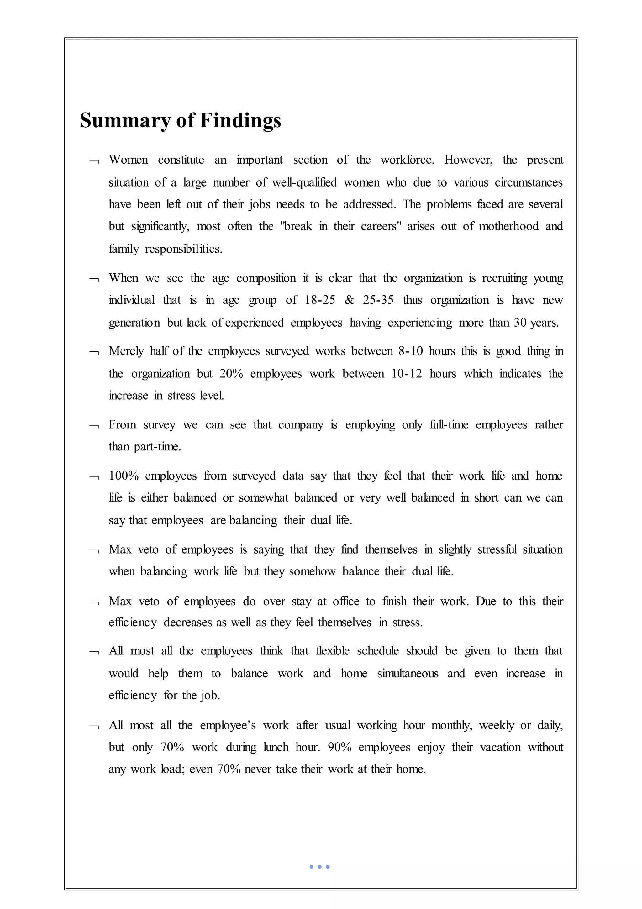 Summary of Findings
 Women constitute an important section of the workforce. However, the present
situation of a large number of well-qualified women who due to various circumstances
have been left out of their jobs needs to be addressed. The problems faced are several
but significantly, most often the "break in their careers" arises out of motherhood and
family responsibilities.
 When we see the age composition it is clear that the organization is recruiting young
individual that is in age group of 18-25 & 25-35 thus organization is have new
generation but lack of experienced employees having experiencing more than 30 years.
 Merely half of the employees surveyed works between 8-10 hours this is good thing in
the organization but 20% employees work between 10-12 hours which indicates the
increase in stress level.
 From survey we can see that company is employing only full-time employees rather
than part-time.
 100% employees from surveyed data say that they feel that their work life and home
life is either balanced or somewhat balanced or very well balanced in short can we can
say that employees are balancing their dual life.
 Max veto of employees is saying that they find themselves in slightly stressful situation
when balancing work life but they somehow balance their dual life.
 Max veto of employees do over stay at office to finish their work. Due to this their
efficiency decreases as well as they feel themselves in stress.
 All most all the employees think that flexible schedule should be given to them that
would help them to balance work and home simultaneous and even increase in
efficiency for the job.
 All most all the employee’s work after usual working hour monthly, weekly or daily,
but only 70% work during lunch hour. 90% employees enjoy their vacation without
any work load; even 70% never take their work at their home.
 