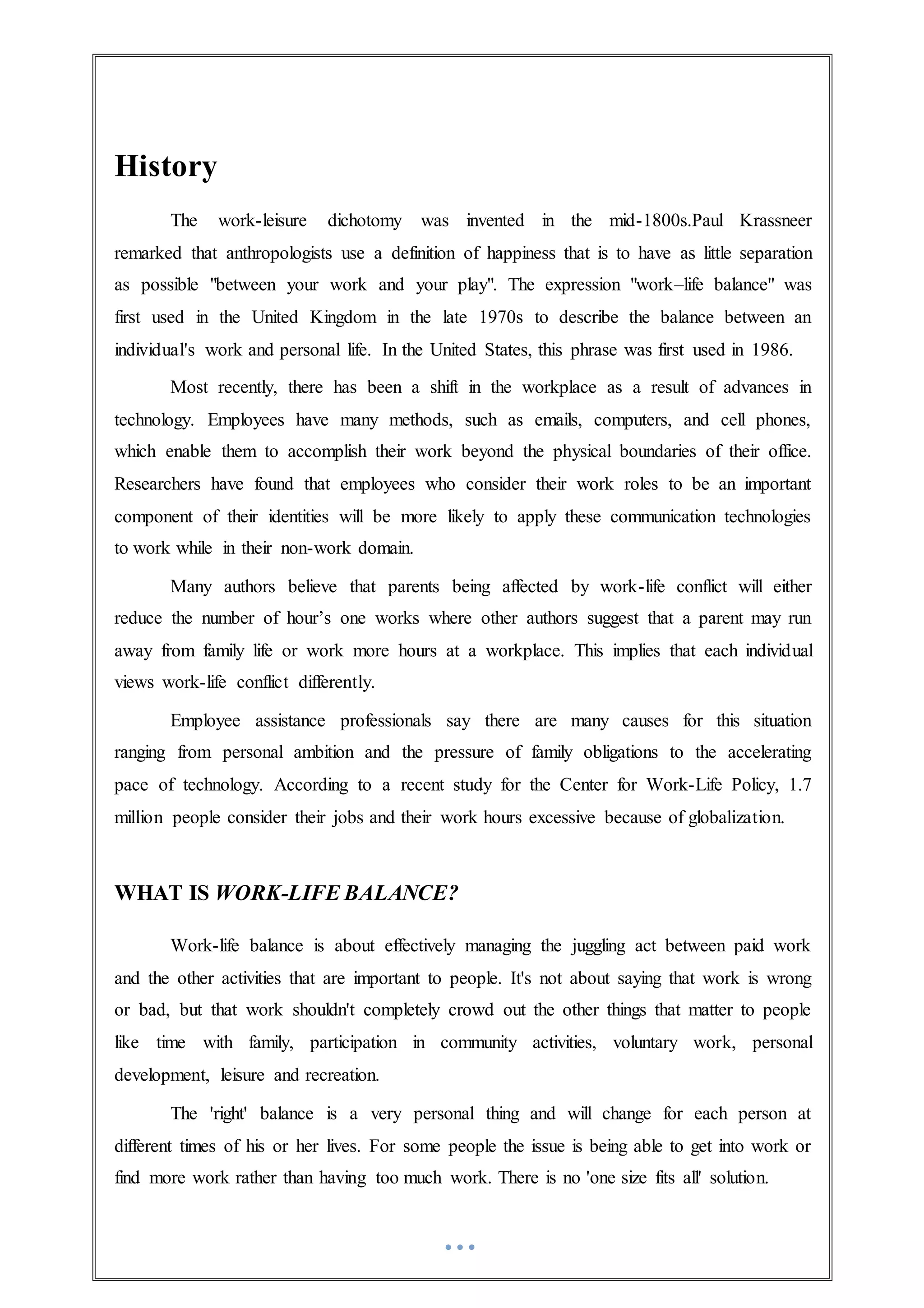 History
The work-leisure dichotomy was invented in the mid-1800s.Paul Krassneer
remarked that anthropologists use a definition of happiness that is to have as little separation
as possible "between your work and your play". The expression "work–life balance" was
first used in the United Kingdom in the late 1970s to describe the balance between an
individual's work and personal life. In the United States, this phrase was first used in 1986.
Most recently, there has been a shift in the workplace as a result of advances in
technology. Employees have many methods, such as emails, computers, and cell phones,
which enable them to accomplish their work beyond the physical boundaries of their office.
Researchers have found that employees who consider their work roles to be an important
component of their identities will be more likely to apply these communication technologies
to work while in their non-work domain.
Many authors believe that parents being affected by work-life conflict will either
reduce the number of hour’s one works where other authors suggest that a parent may run
away from family life or work more hours at a workplace. This implies that each individual
views work-life conflict differently.
Employee assistance professionals say there are many causes for this situation
ranging from personal ambition and the pressure of family obligations to the accelerating
pace of technology. According to a recent study for the Center for Work-Life Policy, 1.7
million people consider their jobs and their work hours excessive because of globalization.
WHAT IS WORK-LIFE BALANCE?
Work-life balance is about effectively managing the juggling act between paid work
and the other activities that are important to people. It's not about saying that work is wrong
or bad, but that work shouldn't completely crowd out the other things that matter to people
like time with family, participation in community activities, voluntary work, personal
development, leisure and recreation.
The 'right' balance is a very personal thing and will change for each person at
different times of his or her lives. For some people the issue is being able to get into work or
find more work rather than having too much work. There is no 'one size fits all' solution.
 