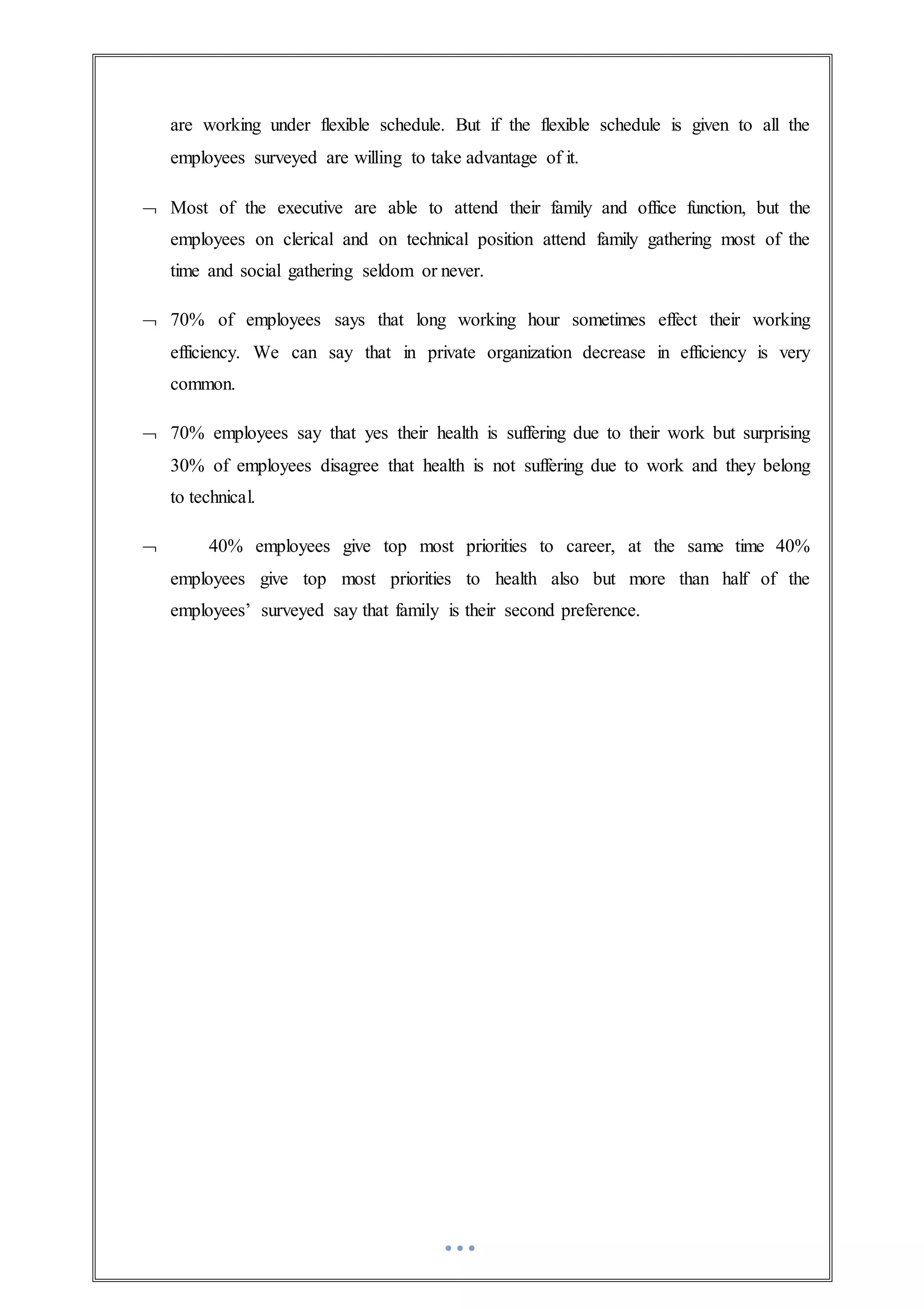 are working under flexible schedule. But if the flexible schedule is given to all the
employees surveyed are willing to take advantage of it.
 Most of the executive are able to attend their family and office function, but the
employees on clerical and on technical position attend family gathering most of the
time and social gathering seldom or never.
 70% of employees says that long working hour sometimes effect their working
efficiency. We can say that in private organization decrease in efficiency is very
common.
 70% employees say that yes their health is suffering due to their work but surprising
30% of employees disagree that health is not suffering due to work and they belong
to technical.
 40% employees give top most priorities to career, at the same time 40%
employees give top most priorities to health also but more than half of the
employees’ surveyed say that family is their second preference.
 