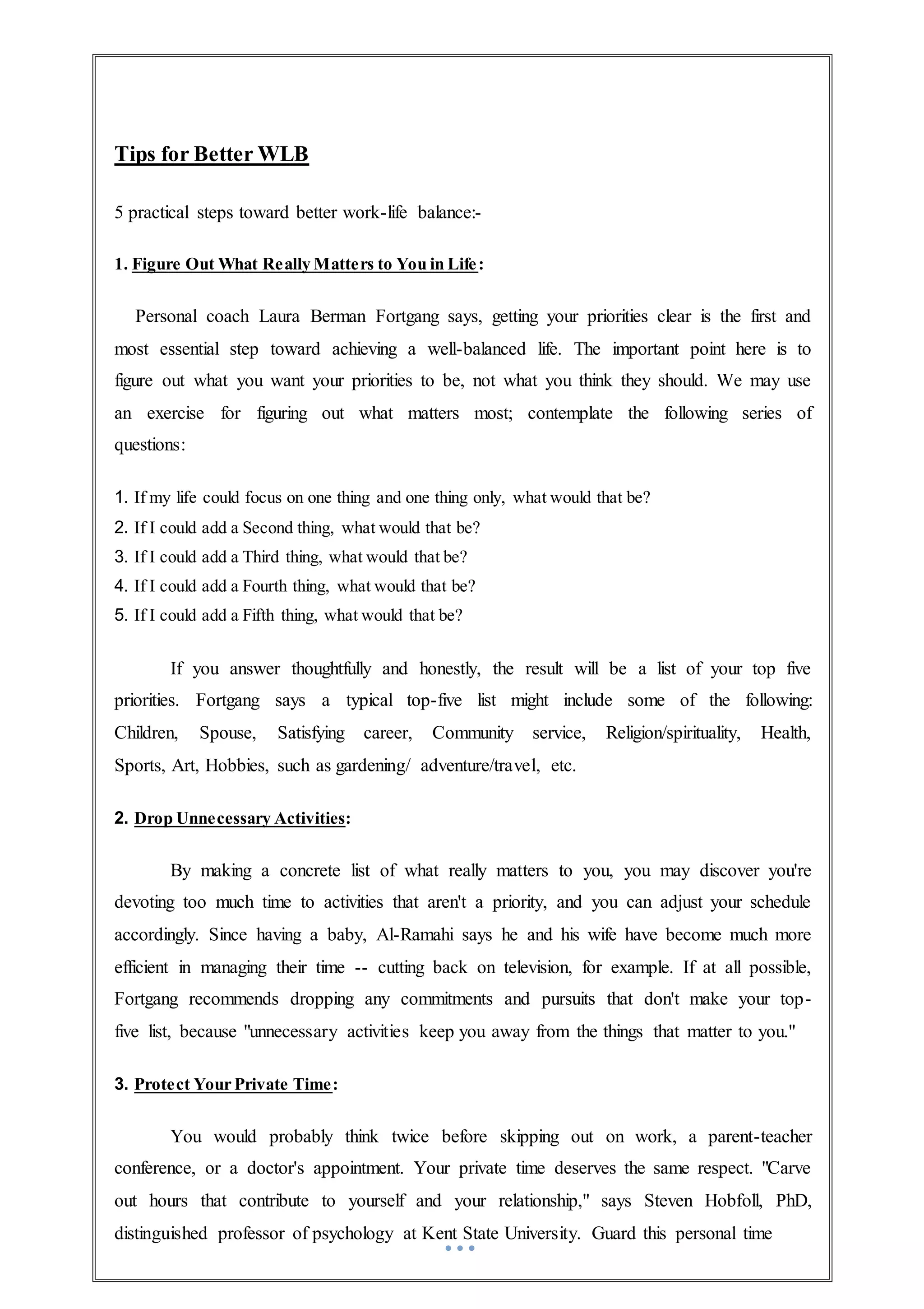 Tips for Better WLB
5 practical steps toward better work-life balance:-
1. Figure Out What Really Matters to You in Life:
Personal coach Laura Berman Fortgang says, getting your priorities clear is the first and
most essential step toward achieving a well-balanced life. The important point here is to
figure out what you want your priorities to be, not what you think they should. We may use
an exercise for figuring out what matters most; contemplate the following series of
questions:
1. If my life could focus on one thing and one thing only, what would that be?
2. If I could add a Second thing, what would that be?
3. If I could add a Third thing, what would that be?
4. If I could add a Fourth thing, what would that be?
5. If I could add a Fifth thing, what would that be?
If you answer thoughtfully and honestly, the result will be a list of your top five
priorities. Fortgang says a typical top-five list might include some of the following:
Children, Spouse, Satisfying career, Community service, Religion/spirituality, Health,
Sports, Art, Hobbies, such as gardening/ adventure/travel, etc.
2. Drop Unnecessary Activities:
By making a concrete list of what really matters to you, you may discover you're
devoting too much time to activities that aren't a priority, and you can adjust your schedule
accordingly. Since having a baby, Al-Ramahi says he and his wife have become much more
efficient in managing their time -- cutting back on television, for example. If at all possible,
Fortgang recommends dropping any commitments and pursuits that don't make your top-
five list, because "unnecessary activities keep you away from the things that matter to you."
3. Protect Your Private Time:
You would probably think twice before skipping out on work, a parent-teacher
conference, or a doctor's appointment. Your private time deserves the same respect. "Carve
out hours that contribute to yourself and your relationship," says Steven Hobfoll, PhD,
distinguished professor of psychology at Kent State University. Guard this personal time
 