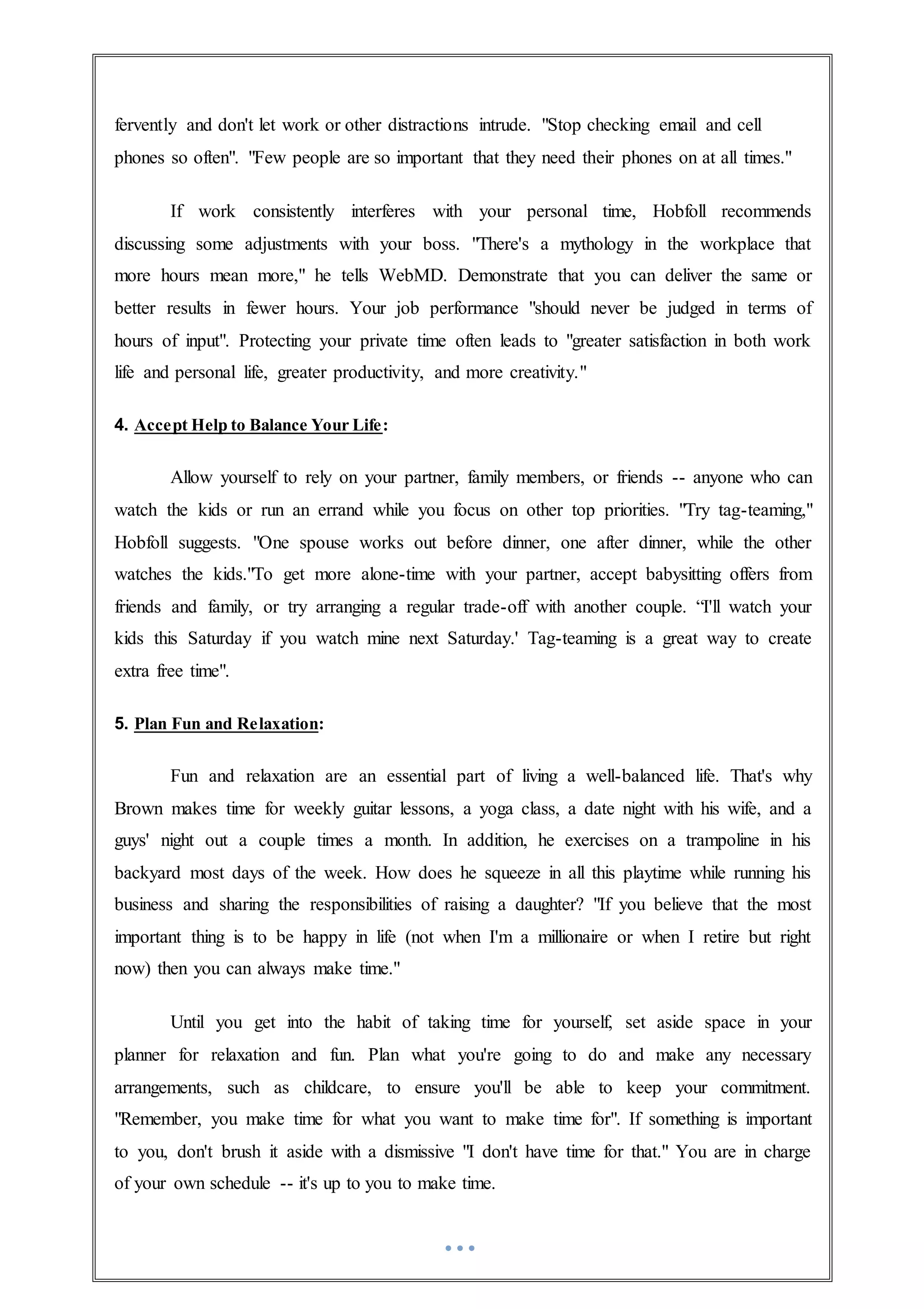 fervently and don't let work or other distractions intrude. "Stop checking email and cell
phones so often". "Few people are so important that they need their phones on at all times."
If work consistently interferes with your personal time, Hobfoll recommends
discussing some adjustments with your boss. "There's a mythology in the workplace that
more hours mean more," he tells WebMD. Demonstrate that you can deliver the same or
better results in fewer hours. Your job performance "should never be judged in terms of
hours of input". Protecting your private time often leads to "greater satisfaction in both work
life and personal life, greater productivity, and more creativity."
4. Accept Help to Balance Your Life:
Allow yourself to rely on your partner, family members, or friends -- anyone who can
watch the kids or run an errand while you focus on other top priorities. "Try tag-teaming,"
Hobfoll suggests. "One spouse works out before dinner, one after dinner, while the other
watches the kids."To get more alone-time with your partner, accept babysitting offers from
friends and family, or try arranging a regular trade-off with another couple. “I'll watch your
kids this Saturday if you watch mine next Saturday.' Tag-teaming is a great way to create
extra free time".
5. Plan Fun and Relaxation:
Fun and relaxation are an essential part of living a well-balanced life. That's why
Brown makes time for weekly guitar lessons, a yoga class, a date night with his wife, and a
guys' night out a couple times a month. In addition, he exercises on a trampoline in his
backyard most days of the week. How does he squeeze in all this playtime while running his
business and sharing the responsibilities of raising a daughter? "If you believe that the most
important thing is to be happy in life (not when I'm a millionaire or when I retire but right
now) then you can always make time."
Until you get into the habit of taking time for yourself, set aside space in your
planner for relaxation and fun. Plan what you're going to do and make any necessary
arrangements, such as childcare, to ensure you'll be able to keep your commitment.
"Remember, you make time for what you want to make time for". If something is important
to you, don't brush it aside with a dismissive "I don't have time for that." You are in charge
of your own schedule -- it's up to you to make time.
 