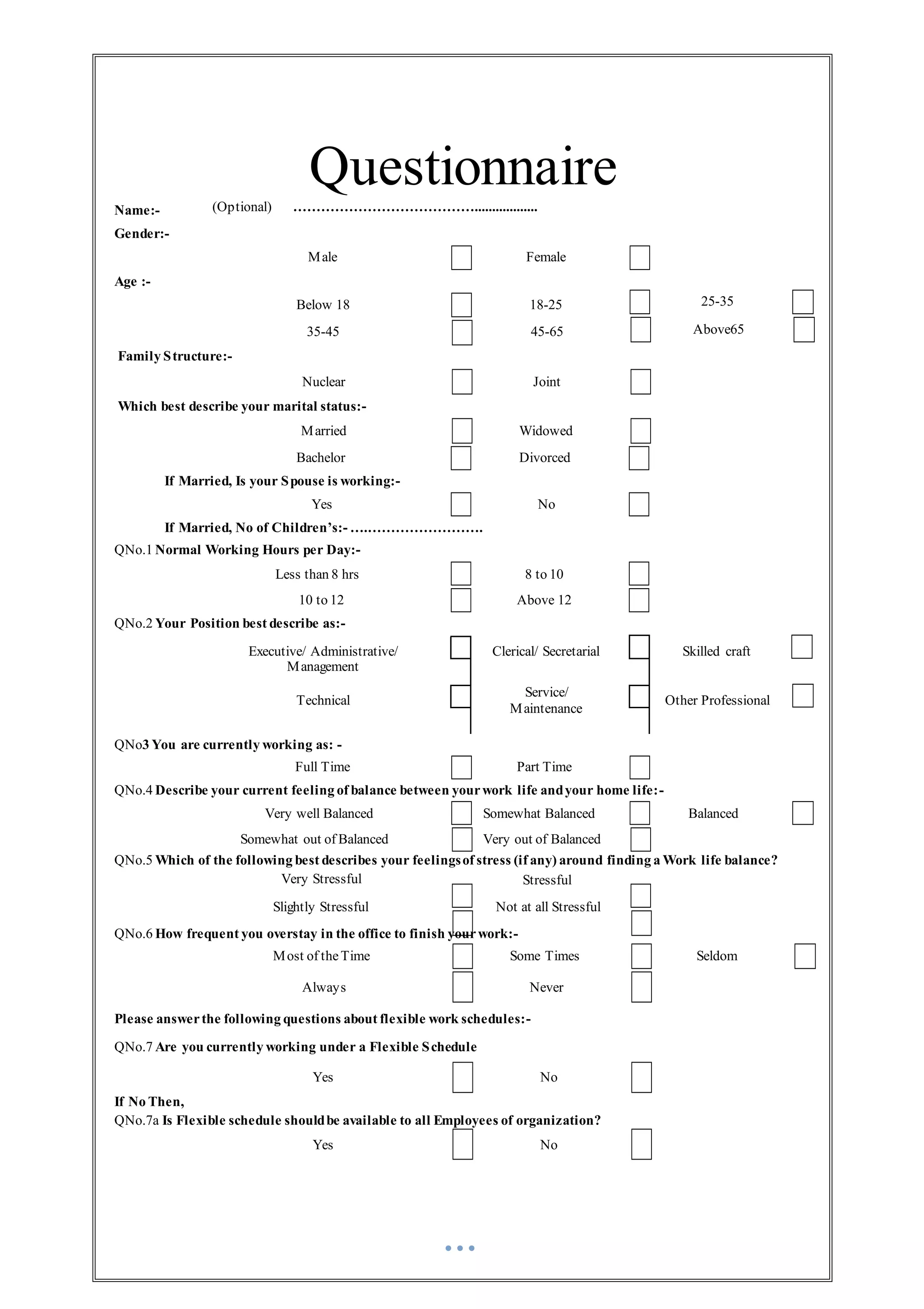 Questionnaire
Name:- (Optional) …………………………………..................
Gender:-
Age :-
Family Structure:-
Male
Below 18
35-45
Nuclear
Female
18-25
45-65
Joint
25-35
Above65
Which best describe your marital status:-
Married Widowed
Bachelor Divorced
If Married, Is your Spouse is working:-
Yes No
If Married, No of Children’s:- ….…………………….
QNo.1 Normal Working Hours per Day:-
Less than 8 hrs 8 to 10
10 to 12 Above 12
QNo.2 Your Position best describe as:-
Executive/ Administrative/
Management
Technical
Clerical/ Secretarial
Service/
Maintenance
Skilled craft
Other Professional
QNo3 You are currently working as: -
Full Time Part Time
QNo.4 Describe your current feeling of balance between yourwork life andyour home life:-
Very well Balanced Somewhat Balanced Balanced
Somewhat out of Balanced Very out of Balanced
QNo.5 Which of the following best describes your feelingsof stress (if any) around finding a Work life balance?
Very Stressful
Slightly Stressful
Stressful
Not at all Stressful
QNo.6 How frequent you overstay in the office to finish yourwork:-
Most of theTime Some Times Seldom
Always Never
Please answerthe following questions about flexible work schedules:-
QNo.7 Are you currently working under a Flexible Schedule
Yes No
If No Then,
QNo.7a Is Flexible schedule shouldbe available to all Employees of organization?
Yes No
 