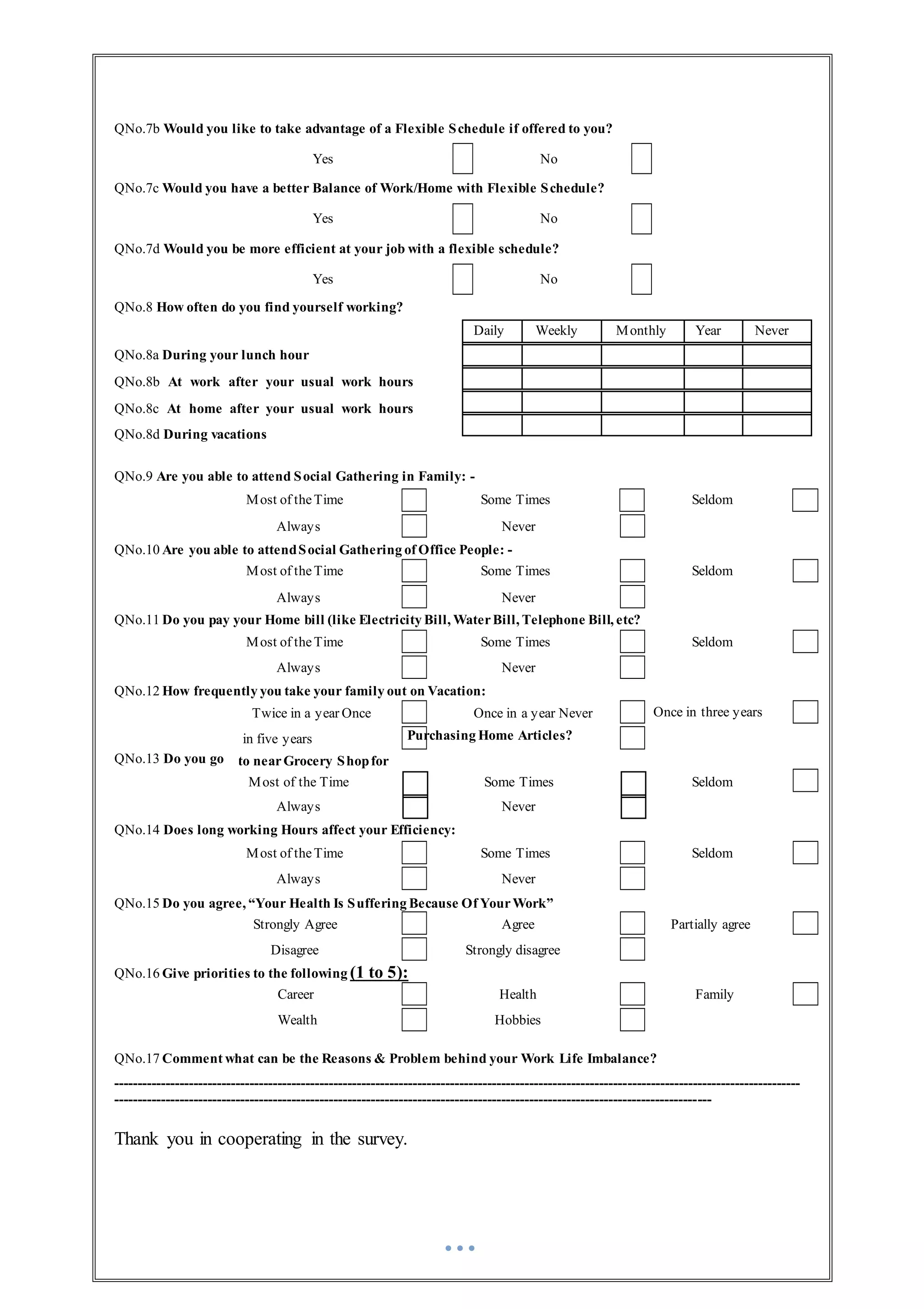QNo.7b Would you like to take advantage of a Flexible Schedule if offered to you?
Yes No
QNo.7c Would you have a better Balance of Work/Home with Flexible Schedule?
Yes No
QNo.7d Would you be more efficient at your job with a flexible schedule?
Yes No
QNo.8 How often do you find yourself working?
QNo.8a During your lunch hour
QNo.8b At work after your usual work hours
QNo.8c At home after your usual work hours
QNo.8d During vacations
QNo.9 Are you able to attend Social Gathering in Family: -
Most of theTime Some Times Seldom
Always Never
QNo.10 Are you able to attendSocial Gathering of Office People: -
Most of theTime Some Times Seldom
Always Never
QNo.11 Do you pay your Home bill (like Electricity Bill, WaterBill, Telephone Bill, etc?
Most of theTime Some Times Seldom
Always Never
QNo.12 How frequently you take your family out on Vacation:
QNo.13 Do you go
QNo.14 Does long working Hours affect your Efficiency:
Most of theTime Some Times Seldom
Always Never
QNo.15 Do you agree, “Your Health Is Suffering Because Of YourWork”
Strongly Agree Agree Partially agree
Disagree Strongly disagree
QNo.16 Give priorities to the following (1 to 5):
Career Health Family
Wealth Hobbies
QNo.17 Comment what can be the Reasons & Problem behind your Work Life Imbalance?
---------------------------------------------------------------------------------------------------------------------------------------------------
--------------------------------------------------------------------------------------------------------------------------------
Thank you in cooperating in the survey.
Daily Weekly Monthly Year Never
Twice in a year Once
in five years
to nearGrocery Shopfor
Once in a year Never
Purchasing Home Articles?
Once in three years
Most of the Time Some Times Seldom
Always Never
 