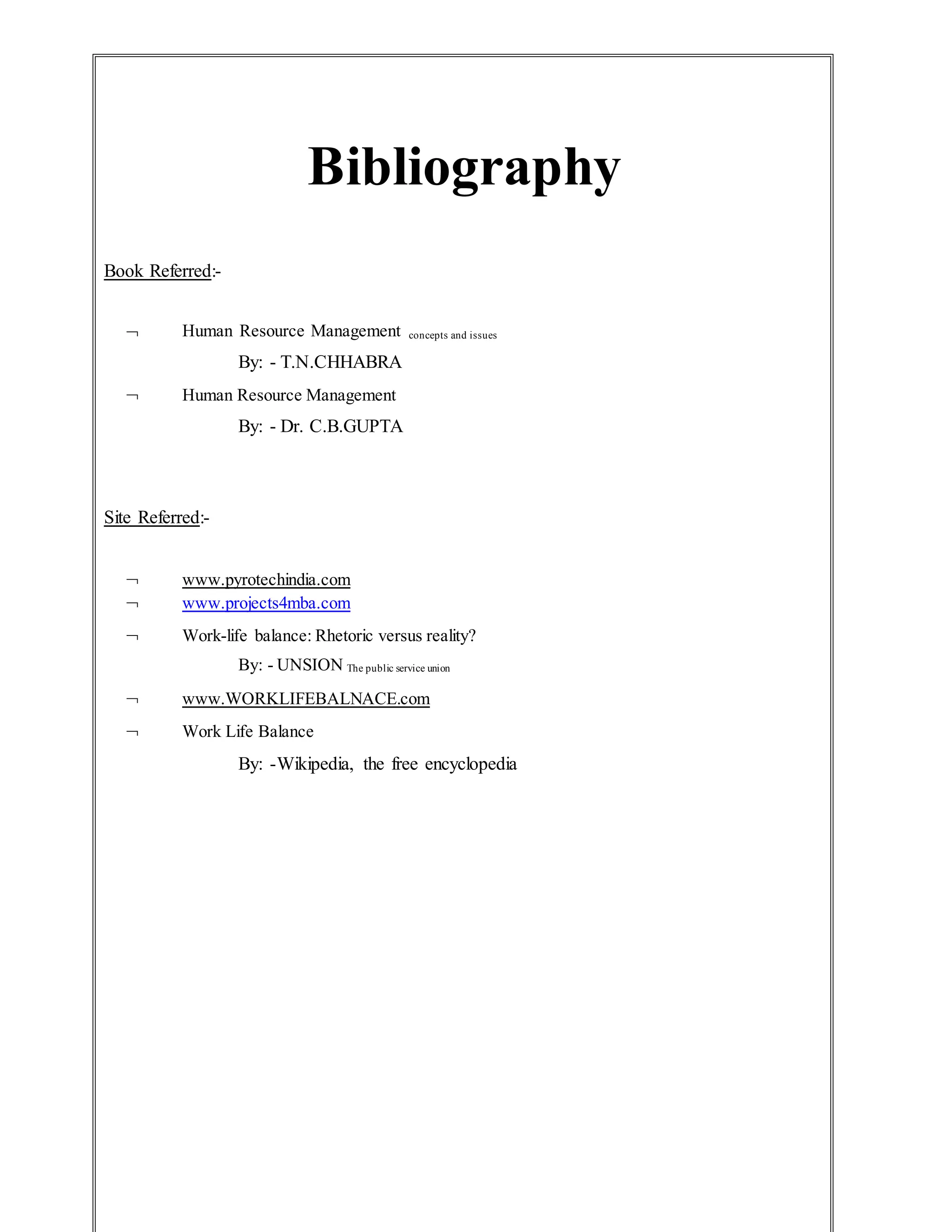 Bibliography
Book Referred:-
 Human Resource Management concepts and issues
By: - T.N.CHHABRA
 Human Resource Management
By: - Dr. C.B.GUPTA
Site Referred:-
 www.pyrotechindia.com
 www.projects4mba.com
 Work-life balance: Rhetoric versus reality?
By: - UNSION The public service union
 www.WORKLIFEBALNACE.com
 Work Life Balance
By: -Wikipedia, the free encyclopedia
 