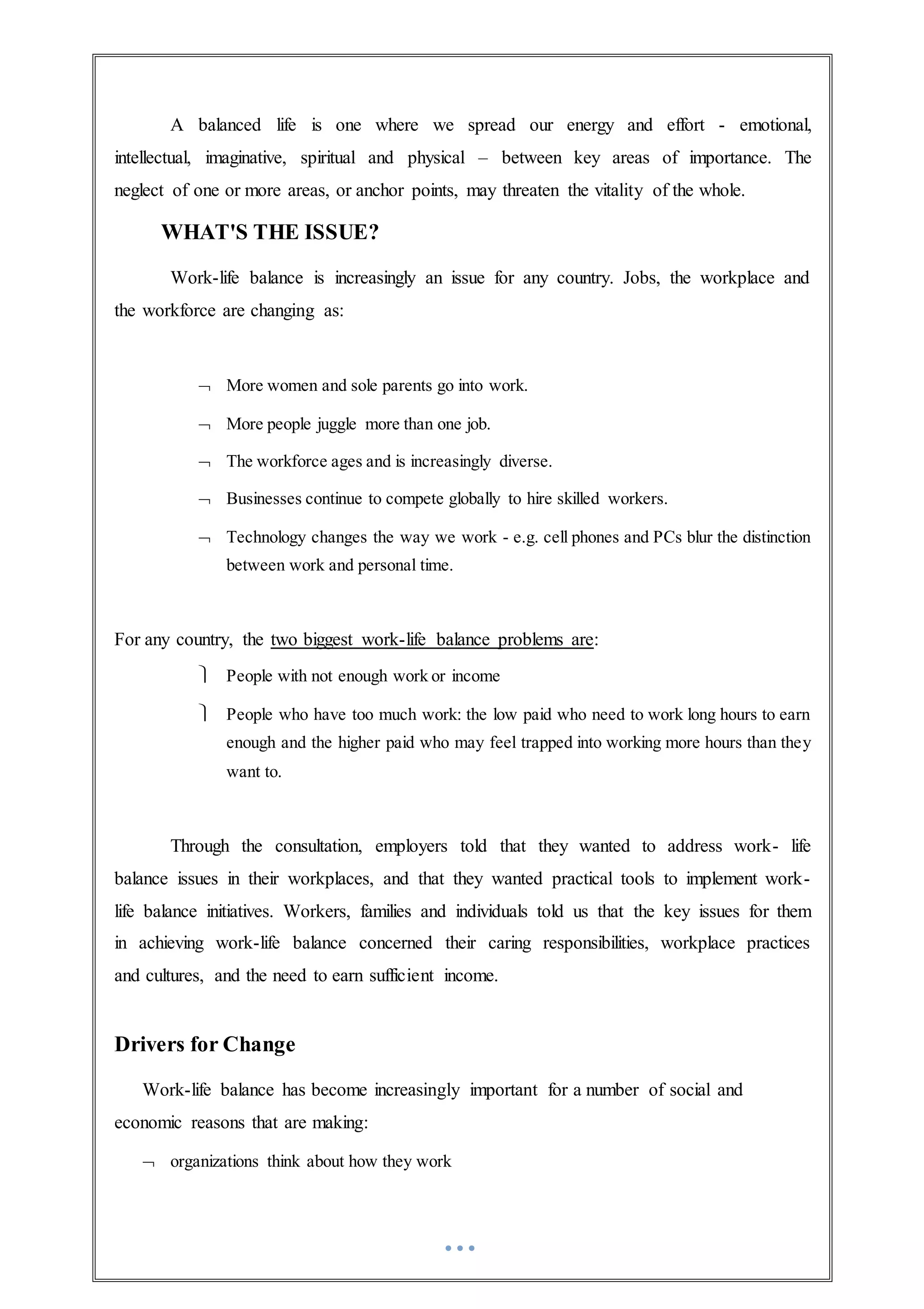 A balanced life is one where we spread our energy and effort - emotional,
intellectual, imaginative, spiritual and physical – between key areas of importance. The
neglect of one or more areas, or anchor points, may threaten the vitality of the whole.
WHAT'S THE ISSUE?
Work-life balance is increasingly an issue for any country. Jobs, the workplace and
the workforce are changing as:
 More women and sole parents go into work.
 More people juggle more than one job.
 The workforce ages and is increasingly diverse.
 Businesses continue to compete globally to hire skilled workers.
 Technology changes the way we work - e.g. cell phones and PCs blur the distinction
between work and personal time.
For any country, the two biggest work-life balance problems are:
 People with not enough work or income
 People who have too much work: the low paid who need to work long hours to earn
enough and the higher paid who may feel trapped into working more hours than they
want to.
Through the consultation, employers told that they wanted to address work- life
balance issues in their workplaces, and that they wanted practical tools to implement work-
life balance initiatives. Workers, families and individuals told us that the key issues for them
in achieving work-life balance concerned their caring responsibilities, workplace practices
and cultures, and the need to earn sufficient income.
Drivers for Change
Work-life balance has become increasingly important for a number of social and
economic reasons that are making:
 organizations think about how they work
 