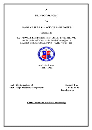 A
PROJECT REPORT
ON
“WORK LIFE BALANCE OF EMPLOYEES”
Submitted to
SARVEPALLI RADHAKRISHNAN UNIVERSITY, BHOPAL
For the Partial Fulfillment of the award of the Degree of
MASTER IN BUSINESS ADMINISTRATION (Full Time)
Academic Session
2018 – 2020
Under the Supervision of Submitted by:
(HOD. Department of Management) MBA IV SEM
Enrollment no
RKDF Institute of Science & Technology
 