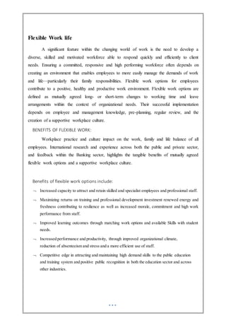 Flexible Work life
A significant feature within the changing world of work is the need to develop a
diverse, skilled and motivated workforce able to respond quickly and efficiently to client
needs. Ensuring a committed, responsive and high performing workforce often depends on
creating an environment that enables employees to more easily manage the demands of work
and life—particularly their family responsibilities. Flexible work options for employees
contribute to a positive, healthy and productive work environment. Flexible work options are
defined as mutually agreed long- or short-term changes to working time and leave
arrangements within the context of organizational needs. Their successful implementation
depends on employee and management knowledge, pre-planning, regular review, and the
creation of a supportive workplace culture.
BENEFITS OF FLEXIBLE WORK:
Workplace practice and culture impact on the work, family and life balance of all
employees. International research and experience across both the public and private sector,
and feedback within the Banking sector, highlights the tangible benefits of mutually agreed
flexible work options and a supportive workplace culture.
Benefits of flexible work options include:
 Increased capacity to attract and retain skilled and specialist employees and professional staff.
 Maximizing returns on training and professional development investment renewed energy and
freshness contributing to resilience as well as increased morale, commitment and high work
performance from staff.
 Improved learning outcomes through matching work options and available Skills with student
needs.
 Increased performance and productivity, through improved organizational climate,
reduction of absenteeism and stress and a more efficient use of staff.
 Competitive edge in attracting and maintaining high demand skills to the public education
and training system and positive public recognition in both the education sector and across
other industries.
 