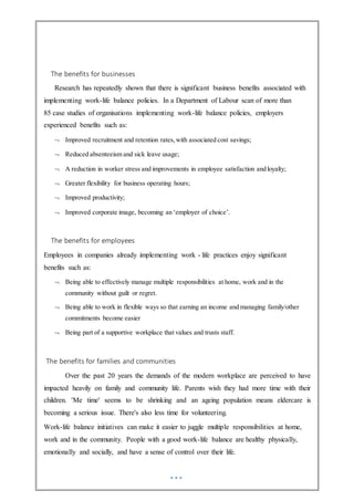 The benefits for businesses
Research has repeatedly shown that there is significant business benefits associated with
implementing work-life balance policies. In a Department of Labour scan of more than
85 case studies of organisations implementing work-life balance policies, employers
experienced benefits such as:
 Improved recruitment and retention rates,with associated cost savings;
 Reduced absenteeism and sick leave usage;
 A reduction in worker stress and improvements in employee satisfaction and loyalty;
 Greater flexibility for business operating hours;
 Improved productivity;
 Improved corporate image, becoming an ‘employer of choice’.
The benefits for employees
Employees in companies already implementing work - life practices enjoy significant
benefits such as:
 Being able to effectively manage multiple responsibilities at home, work and in the
community without guilt or regret.
 Being able to work in flexible ways so that earning an income and managing family/other
commitments become easier
 Being part of a supportive workplace that values and trusts staff.
The benefits for families and communities
Over the past 20 years the demands of the modern workplace are perceived to have
impacted heavily on family and community life. Parents wish they had more time with their
children. 'Me time' seems to be shrinking and an ageing population means eldercare is
becoming a serious issue. There's also less time for volunteering.
Work-life balance initiatives can make it easier to juggle multiple responsibilities at home,
work and in the community. People with a good work-life balance are healthy physically,
emotionally and socially, and have a sense of control over their life.
 