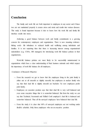 Conclusion
The family and work life are both important to employees in any sector and if these
two are not maintained properly it creates stress and strain and results into various diseases.
This study is found important because it tries to know how the work life and family life
interface results into stress.
Achieving a good balance between work and family commitments is a growing
concern for contemporary employees and organizations. There is now mounting evidence-
linking work– life imbalance to reduced health and wellbeing among individuals and
families. It is not surprising then that there is increasing interest among organizational
stakeholders (e.g. CEOs, HR managers) for introducing work–life balance policies in their
organizations.
Work-life balance policies are most likely to be successfully mainstreamed in
organizations which have a clear understanding of their business rationale and which respect
the importance of work-life balance for all employees.
Conclusion of Research Objective
 From the research we get to know that the employees living in the joint family is
either not at all stressful or slightly stressful, but employees in nuclear family who
say that their dual life is slightly stressful are bachelor. So now employees prefer
joint family.
 Employees on executive position says that their dual life is very well balanced and
even some executive things that it is somewhat balanced. But from the study we can
say that Technical, Secretarial and Skilled Craft employee’s dual life is balanced and
somewhat balanced. Thus all the surveyed employees have balanced their dual life.
 From the study it is clear that 60% of surveyed employees are not working under
flexible schedule. Only those employees who are on executive position
 