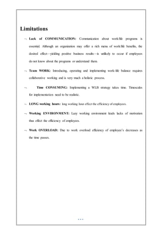 Limitations
 Lack of COMMUNICATION: Communication about work/life programs is
essential. Although an organization may offer a rich menu of work/life benefits, the
desired effect—yielding positive business results—is unlikely to occur if employees
do not know about the programs or understand them.
 Team WORK: Introducing, operating and implementing work-life balance requires
collaborative working and is very much a holistic process.
 Time CONSUMING: Implementing a WLB strategy takes time. Timescales
for implementation need to be realistic.
 LONG working hours: long working hour effect the efficiency of employees.
 Working ENVIRONMENT: Lazy working environment leads lacks of motivation
thus effect the efficiency of employees.
 Work OVERLOAD: Due to work overload efficiency of employee’s decreases as
the time passes.
 