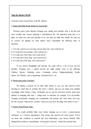 Tips for Better WLB
5 practical steps toward better work-life balance:-
1. Figure Out What Really Matters to You in Life:
Personal coach Laura Berman Fortgang says, getting your priorities clear is the first and
most essential step toward achieving a well-balanced life. The important point here is to
figure out what you want your priorities to be, not what you think they should. We may use
an exercise for figuring out what matters most; contemplate the following series of
questions:
1. If my life could focus on one thing and one thing only, what would that be?
2. If I could add a Second thing, what would that be?
3. If I could add a Third thing, what would that be?
4. If I could add a Fourth thing, what would that be?
5. If I could add a Fifth thing, what would that be?
If you answer thoughtfully and honestly, the result will be a list of your top five
priorities. Fortgang says a typical top-five list might include some of the following:
Children, Spouse, Satisfying career, Community service, Religion/spirituality, Health,
Sports, Art, Hobbies, such as gardening/ adventure/travel, etc.
2. Drop Unnecessary Activities:
By making a concrete list of what really matters to you, you may discover you're
devoting too much time to activities that aren't a priority, and you can adjust your schedule
accordingly. Since having a baby, Al-Ramahi says he and his wife have become much more
efficient in managing their time -- cutting back on television, for example. If at all possible,
Fortgang recommends dropping any commitments and pursuits that don't make your top-
five list, because "unnecessary activities keep you away from the things that matter to you."
3. Protect Your Private Time:
You would probably think twice before skipping out on work, a parent-teacher
conference, or a doctor's appointment. Your private time deserves the same respect. "Carve
out hours that contribute to yourself and your relationship," says Steven Hobfoll, PhD,
distinguished professor of psychology at Kent State University. Guard this personal time
 