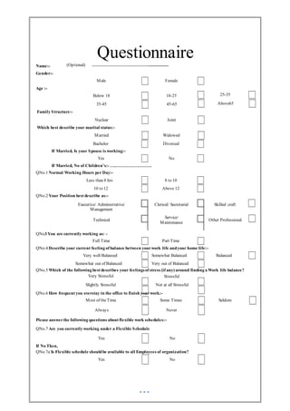 Questionnaire
Name:- (Optional) …………………………………..................
Gender:-
Age :-
Family Structure:-
Male
Below 18
35-45
Nuclear
Female
18-25
45-65
Joint
25-35
Above65
Which best describe your marital status:-
Married Widowed
Bachelor Divorced
If Married, Is your Spouse is working:-
Yes No
If Married, No of Children’s:- ….…………………….
QNo.1 Normal Working Hours per Day:-
Less than 8 hrs 8 to 10
10 to 12 Above 12
QNo.2 Your Position best describe as:-
Executive/ Administrative/
Management
Technical
Clerical/ Secretarial
Service/
Maintenance
Skilled craft
Other Professional
QNo3 You are currently working as: -
Full Time Part Time
QNo.4 Describe your current feeling of balance between yourwork life andyour home life:-
Very well Balanced Somewhat Balanced Balanced
Somewhat out of Balanced Very out of Balanced
QNo.5 Which of the following best describes your feelingsof stress (if any) around finding a Work life balance?
Very Stressful
Slightly Stressful
Stressful
Not at all Stressful
QNo.6 How frequent you overstay in the office to finish yourwork:-
Most of theTime Some Times Seldom
Always Never
Please answerthe following questions about flexible work schedules:-
QNo.7 Are you currently working under a Flexible Schedule
Yes No
If No Then,
QNo.7a Is Flexible schedule shouldbe available to all Employees of organization?
Yes No
 