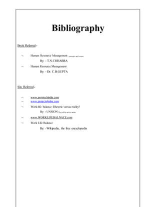 Bibliography
Book Referred:-
 Human Resource Management concepts and issues
By: - T.N.CHHABRA
 Human Resource Management
By: - Dr. C.B.GUPTA
Site Referred:-
 www.pyrotechindia.com
 www.projects4mba.com
 Work-life balance: Rhetoric versus reality?
By: - UNSION The public service union
 www.WORKLIFEBALNACE.com
 Work Life Balance
By: -Wikipedia, the free encyclopedia
 