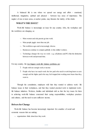 A balanced life is one where we spread our energy and effort - emotional,
intellectual, imaginative, spiritual and physical – between key areas of importance. The
neglect of one or more areas, or anchor points, may threaten the vitality of the whole.
WHAT'S THE ISSUE?
Work-life balance is increasingly an issue for any country. Jobs, the workplace and
the workforce are changing as:
 More women and sole parents go into work.
 More people juggle more than one job.
 The workforce ages and is increasingly diverse.
 Businesses continue to compete globally to hire skilled workers.
 Technology changes the way we work - e.g. cell phones and PCs blur the distinction
between work and personal time.
For any country, the two biggest work-life balance problems are:
 People with not enough work or income
 People who have too much work: the low paid who need to work long hours to earn
enough and the higher paid who may feel trapped into working more hours than they
want to.
Through the consultation, employers told that they wanted to address work- life
balance issues in their workplaces, and that they wanted practical tools to implement work-
life balance initiatives. Workers, families and individuals told us that the key issues for them
in achieving work-life balance concerned their caring responsibilities, workplace practices
and cultures, and the need to earn sufficient income.
Drivers for Change
Work-life balance has become increasingly important for a number of social and
economic reasons that are making:
 organizations think about how they work
 