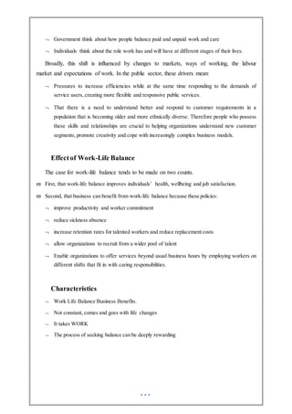  Government think about how people balance paid and unpaid work and care
 Individuals think about the role work has and will have at different stages of their lives.
Broadly, this shift is influenced by changes to markets, ways of working, the labour
market and expectations of work. In the public sector, these drivers mean:
 Pressures to increase efficiencies while at the same time responding to the demands of
service users, creating more flexible and responsive public services.
 That there is a need to understand better and respond to customer requirements in a
population that is becoming older and more ethnically diverse. Therefore people who possess
these skills and relationships are crucial to helping organizations understand new customer
segments, promote creativity and cope with increasingly complex business models.
Effectof Work-Life Balance
The case for work-life balance tends to be made on two counts.
 First, that work-life balance improves individuals’ health, wellbeing and job satisfaction.
 Second, that business can benefit from work-life balance because these policies:
 improve productivity and worker commitment
 reduce sickness absence
 increase retention rates for talented workers and reduce replacement costs
 allow organizations to recruit from a wider pool of talent
 Enable organizations to offer services beyond usual business hours by employing workers on
different shifts that fit in with caring responsibilities.
Characteristics
 Work Life Balance Business Benefits.
 Not constant, comes and goes with life changes
 It takes WORK
 The process of seeking balance can be deeply rewarding
 
