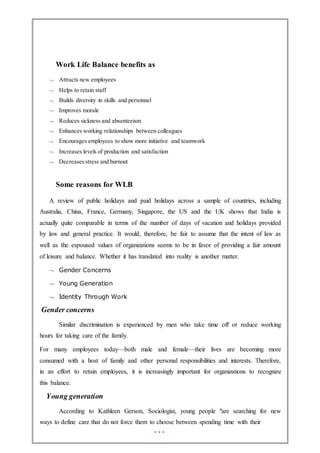 Work Life Balance benefits as
 Attracts new employees
 Helps to retain staff
 Builds diversity in skills and personnel
 Improves morale
 Reduces sickness and absenteeism
 Enhances working relationships between colleagues
 Encourages employees to show more initiative and teamwork
 Increases levels of production and satisfaction
 Decreases stress and burnout
Some reasons for WLB
A review of public holidays and paid holidays across a sample of countries, including
Australia, China, France, Germany, Singapore, the US and the UK shows that India is
actually quite comparable in terms of the number of days of vacation and holidays provided
by law and general practice. It would, therefore, be fair to assume that the intent of law as
well as the espoused values of organizations seems to be in favor of providing a fair amount
of leisure and balance. Whether it has translated into reality is another matter.
 Gender Concerns
 Young Generation
 Identity Through Work
Gender concerns
Similar discrimination is experienced by men who take time off or reduce working
hours for taking care of the family.
For many employees today—both male and female—their lives are becoming more
consumed with a host of family and other personal responsibilities and interests. Therefore,
in an effort to retain employees, it is increasingly important for organizations to recognize
this balance.
Young generation
According to Kathleen Gerson, Sociologist, young people "are searching for new
ways to define care that do not force them to choose between spending time with their
 