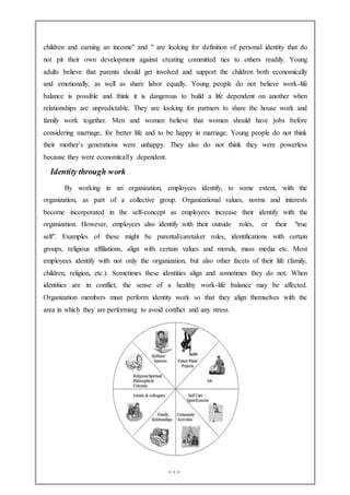 children and earning an income" and " are looking for definition of personal identity that do
not pit their own development against creating committed ties to others readily. Young
adults believe that parents should get involved and support the children both economically
and emotionally, as well as share labor equally. Young people do not believe work-life
balance is possible and think it is dangerous to build a life dependent on another when
relationships are unpredictable. They are looking for partners to share the house work and
family work together. Men and women believe that women should have jobs before
considering marriage, for better life and to be happy in marriage. Young people do not think
their mother’s generations were unhappy. They also do not think they were powerless
because they were economically dependent.
Identity through work
By working in an organization, employees identify, to some extent, with the
organization, as part of a collective group. Organizational values, norms and interests
become incorporated in the self-concept as employees increase their identify with the
organization. However, employees also identify with their outside roles, or their "true
self". Examples of these might be parental/caretaker roles, identifications with certain
groups, religious affiliations, align with certain values and morals, mass media etc. Most
employees identify with not only the organization, but also other facets of their life (family,
children, religion, etc.). Sometimes these identities align and sometimes they do not. When
identities are in conflict, the sense of a healthy work-life balance may be affected.
Organization members must perform identity work so that they align themselves with the
area in which they are performing to avoid conflict and any stress.
 