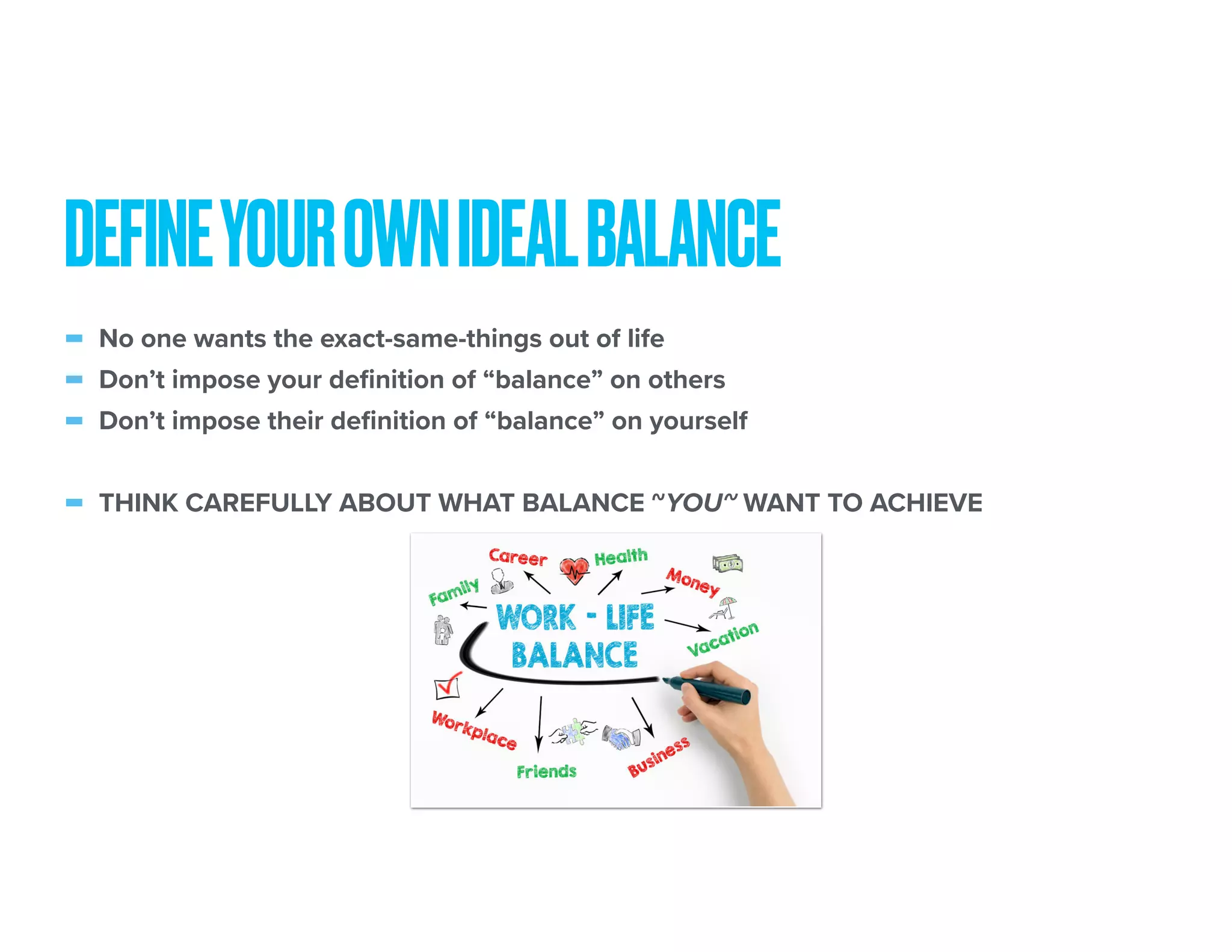 - No one wants the exact-same-things out of life
- Don’t impose your definition of “balance” on others
- Don’t impose their definition of “balance” on yourself
- THINK CAREFULLY ABOUT WHAT BALANCE ~YOU~ WANT TO ACHIEVE
DEFINEYOUROWNIDEALBALANCE
 
