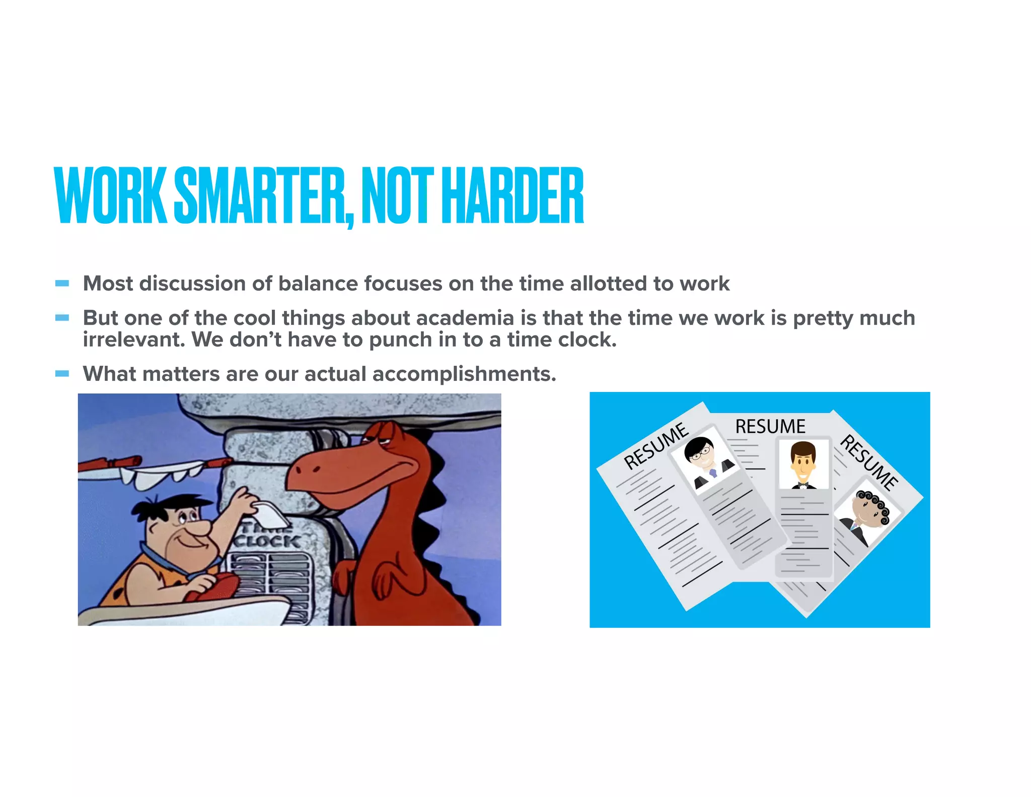 - Most discussion of balance focuses on the time allotted to work
- But one of the cool things about academia is that the time we work is pretty much
irrelevant. We don’t have to punch in to a time clock.
- What matters are our actual accomplishments.
WORKSMARTER,NOTHARDER
 