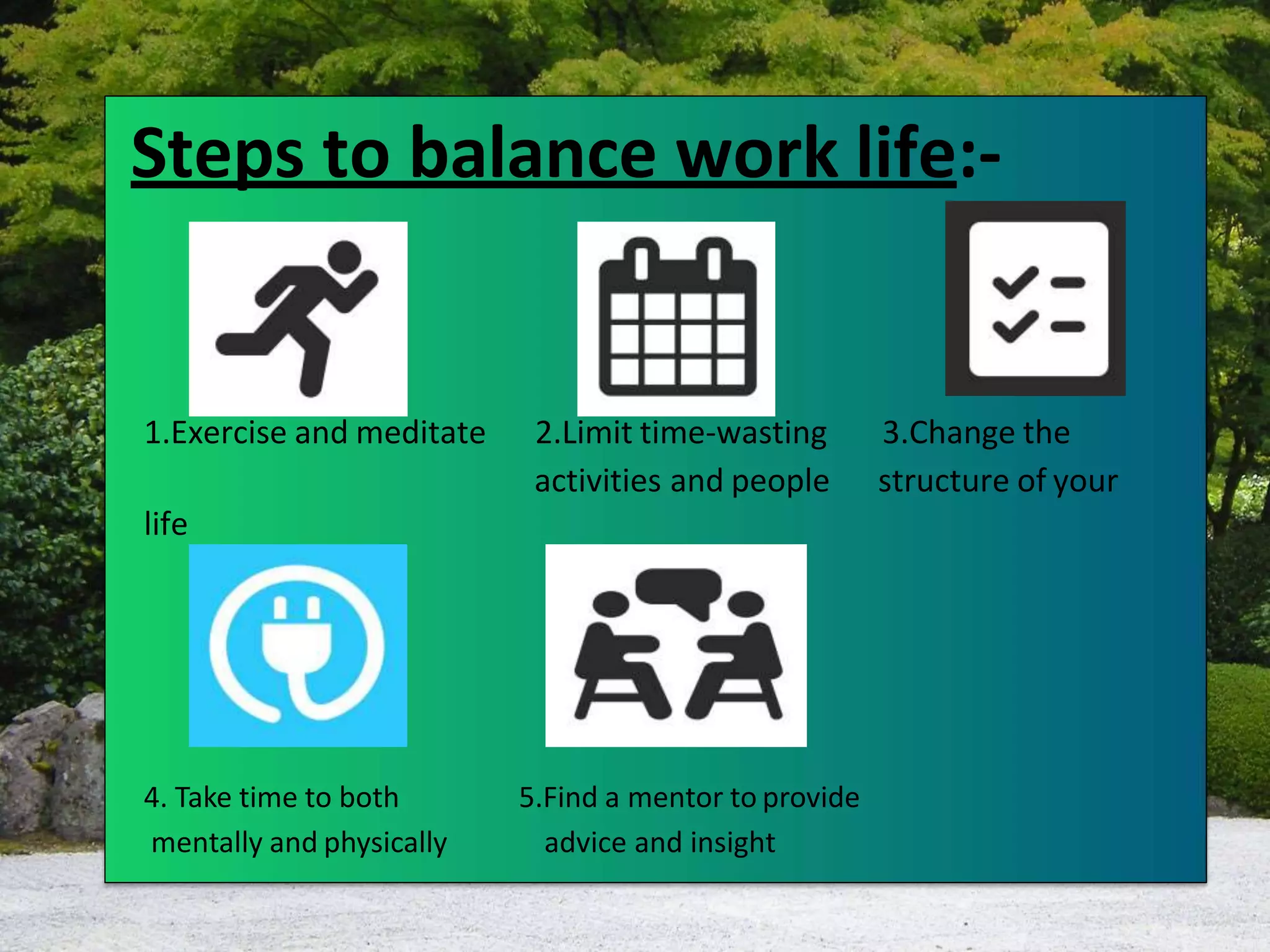 1.Exercise and meditate 2.Limit time-wasting 3.Change the
life
activities and people structure of your
4. Take time to both
mentally and physically
5.Find a mentor to provide
advice and insight
Steps to balance work life:-
 