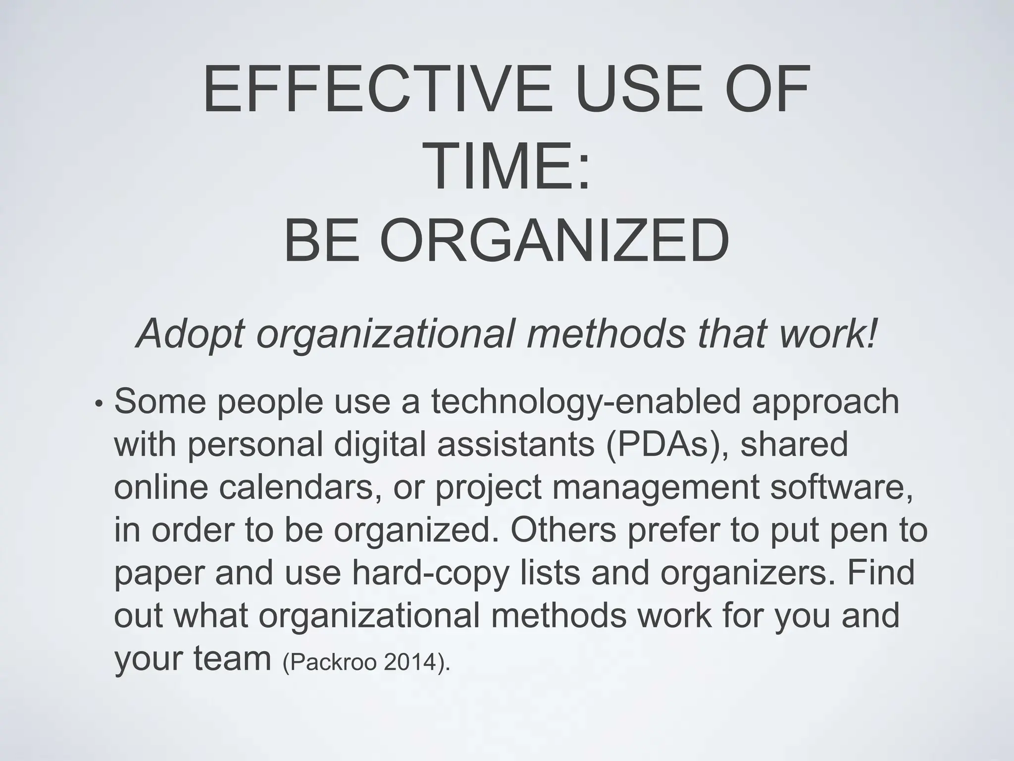 EFFECTIVE USE OF
TIME:
BE ORGANIZED
• Some people use a technology-enabled approach
with personal digital assistants (PDAs), shared
online calendars, or project management software,
in order to be organized. Others prefer to put pen to
paper and use hard-copy lists and organizers. Find
out what organizational methods work for you and
your team (Packroo 2014).
Adopt organizational methods that work!
 