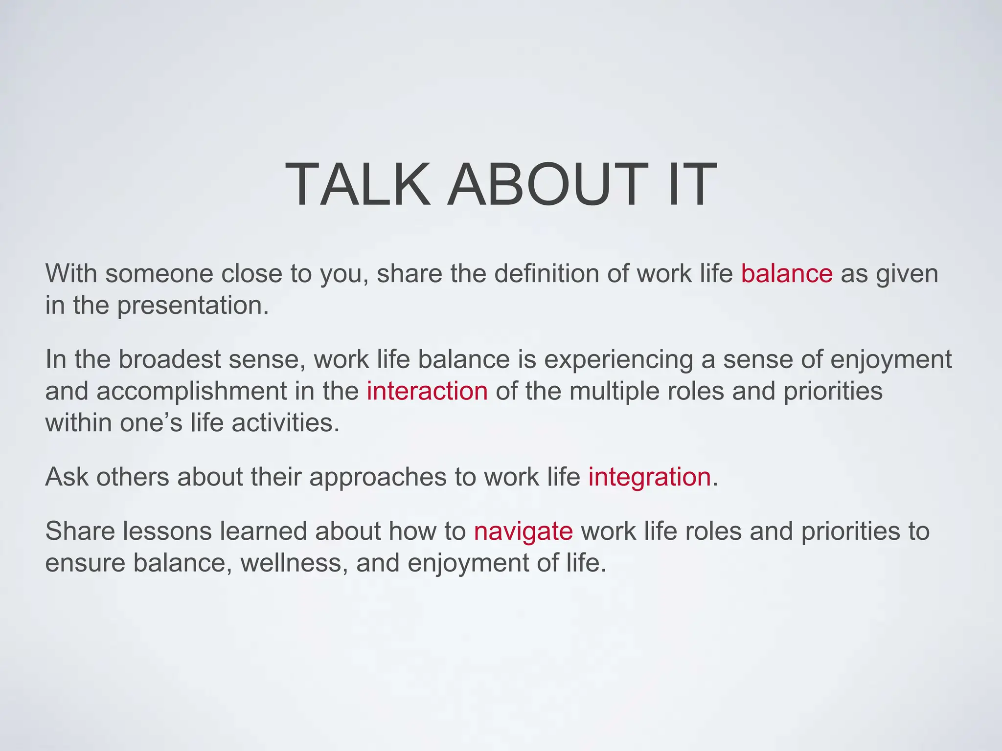 TALK ABOUT IT
With someone close to you, share the definition of work life balance as given
in the presentation.
In the broadest sense, work life balance is experiencing a sense of enjoyment
and accomplishment in the interaction of the multiple roles and priorities
within one’s life activities.
Ask others about their approaches to work life integration.
Share lessons learned about how to navigate work life roles and priorities to
ensure balance, wellness, and enjoyment of life.
 