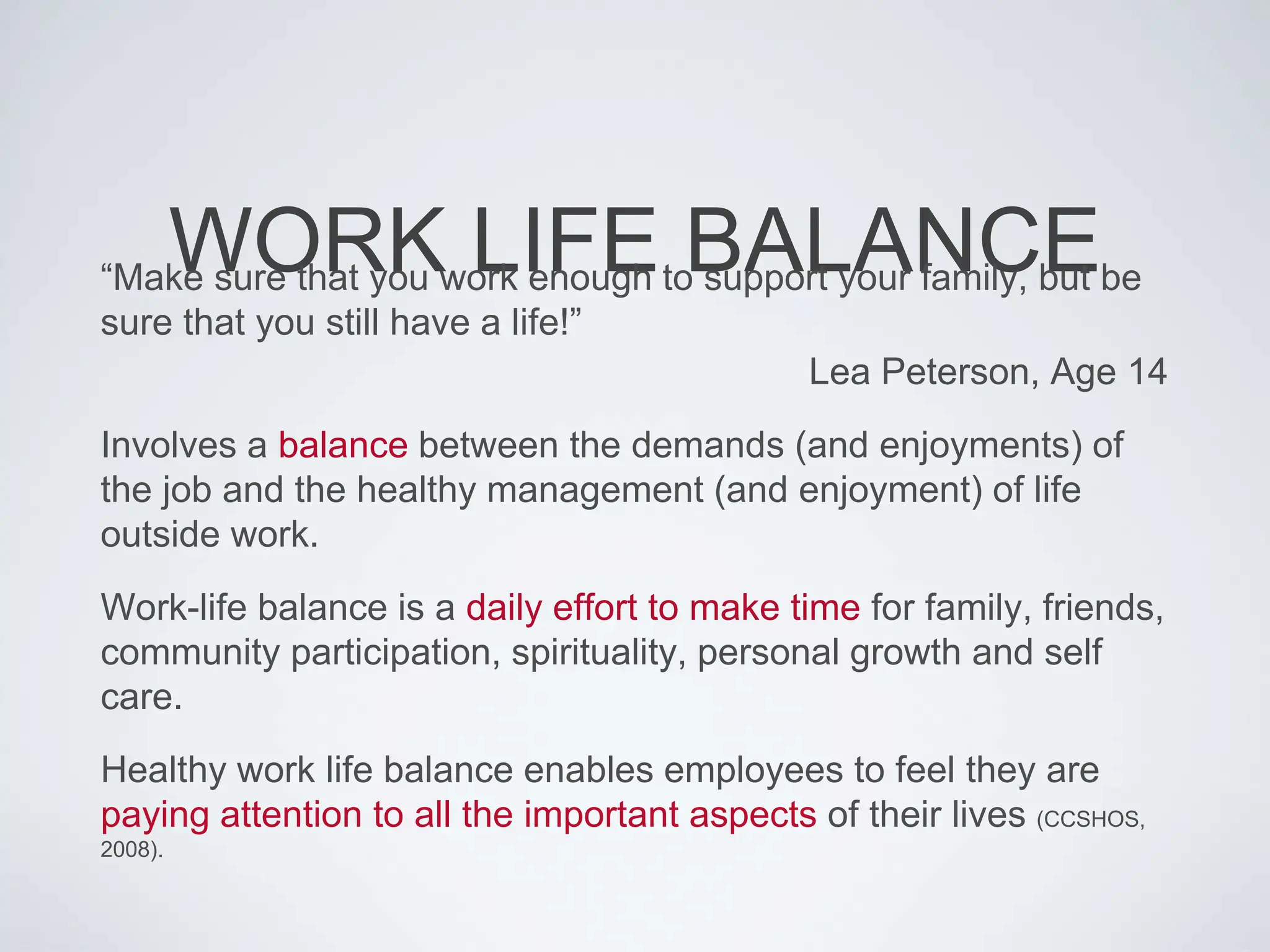 WORK LIFE BALANCE
“Make sure that you work enough to support your family, but be
sure that you still have a life!”
Lea Peterson, Age 14
Involves a balance between the demands (and enjoyments) of
the job and the healthy management (and enjoyment) of life
outside work.
Work-life balance is a daily effort to make time for family, friends,
community participation, spirituality, personal growth and self
care.
Healthy work life balance enables employees to feel they are
paying attention to all the important aspects of their lives (CCSHOS,
2008).
 