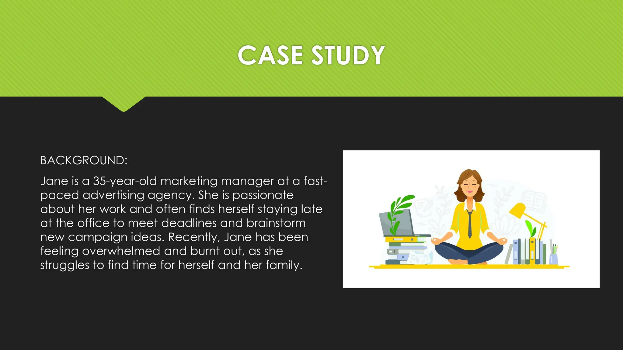 CASE STUDY
BACKGROUND:
Jane is a 35-year-old marketing manager at a fast-
paced advertising agency. She is passionate
about her work and often finds herself staying late
at the office to meet deadlines and brainstorm
new campaign ideas. Recently, Jane has been
feeling overwhelmed and burnt out, as she
struggles to find time for herself and her family.
 
