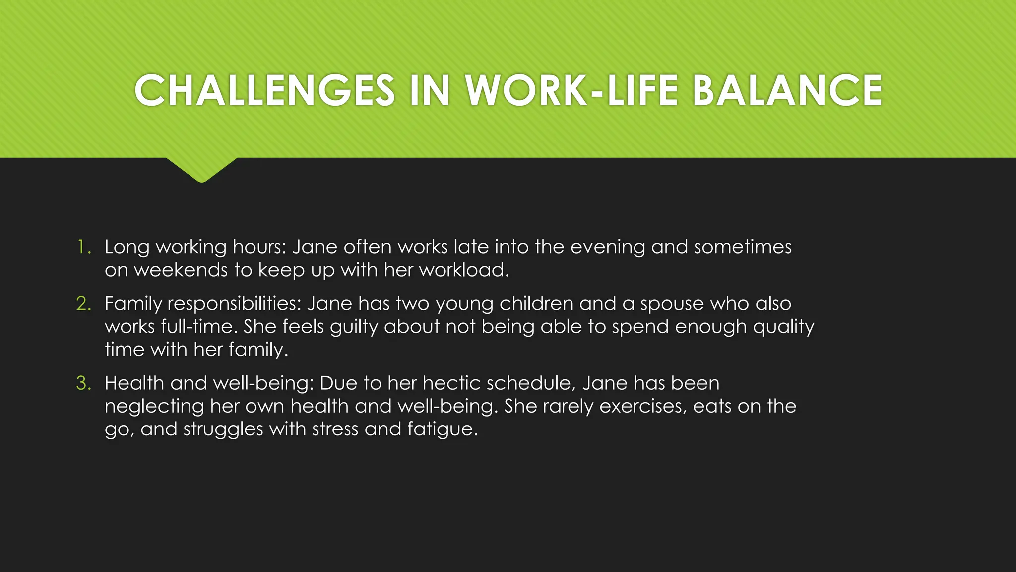 CHALLENGES IN WORK-LIFE BALANCE
1. Long working hours: Jane often works late into the evening and sometimes
on weekends to keep up with her workload.
2. Family responsibilities: Jane has two young children and a spouse who also
works full-time. She feels guilty about not being able to spend enough quality
time with her family.
3. Health and well-being: Due to her hectic schedule, Jane has been
neglecting her own health and well-being. She rarely exercises, eats on the
go, and struggles with stress and fatigue.
 