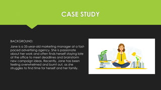 CASE STUDY
BACKGROUND:
Jane is a 35-year-old marketing manager at a fast-
paced advertising agency. She is passionate
about her work and often finds herself staying late
at the office to meet deadlines and brainstorm
new campaign ideas. Recently, Jane has been
feeling overwhelmed and burnt out, as she
struggles to find time for herself and her family.
 