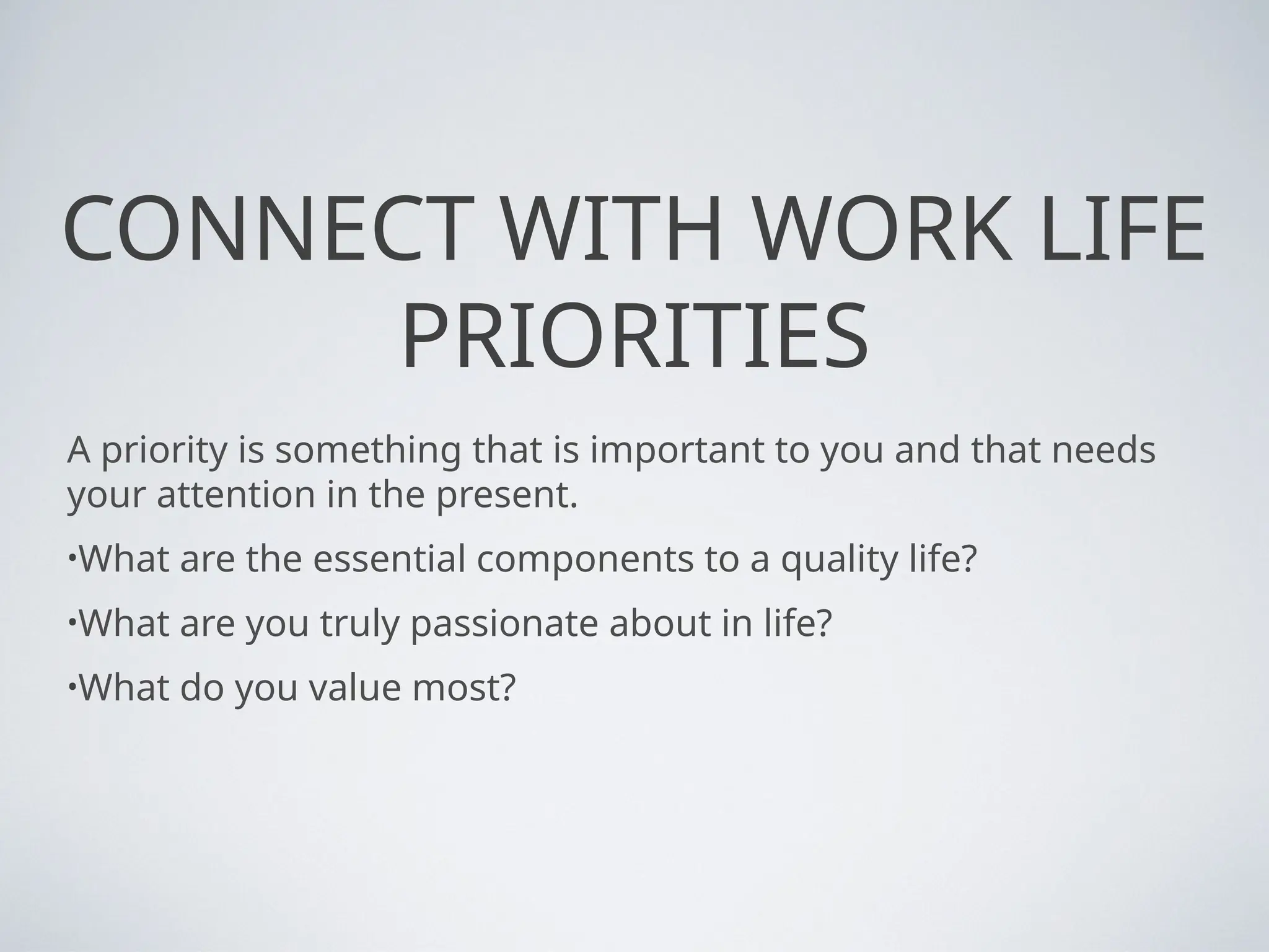 CONNECT WITH WORK LIFE
PRIORITIES
A priority is something that is important to you and that needs
your attention in the present.
•What are the essential components to a quality life?
•What are you truly passionate about in life?
•What do you value most?
 