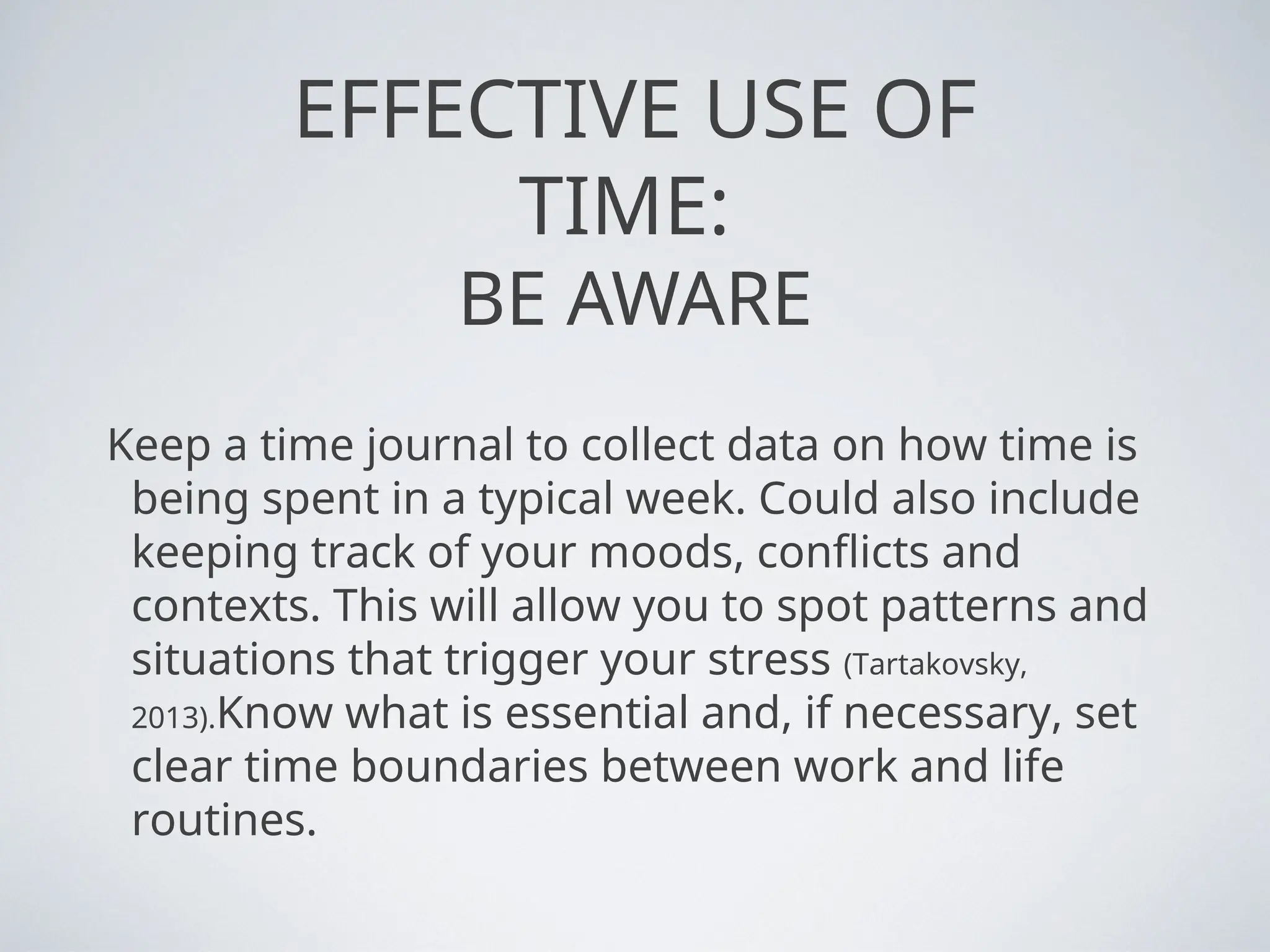 EFFECTIVE USE OF
TIME:
BE AWARE
Keep a time journal to collect data on how time is
being spent in a typical week. Could also include
keeping track of your moods, conflicts and
contexts. This will allow you to spot patterns and
situations that trigger your stress (Tartakovsky,
2013).Know what is essential and, if necessary, set
clear time boundaries between work and life
routines.
 