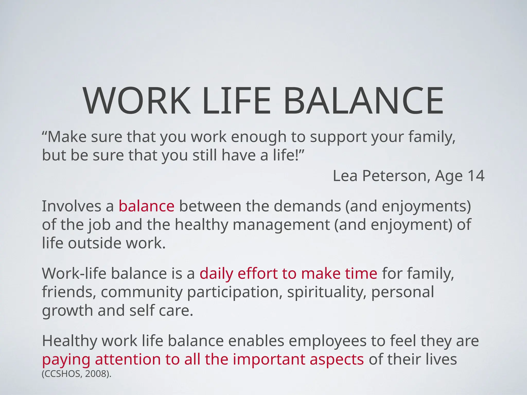 WORK LIFE BALANCE
“Make sure that you work enough to support your family,
but be sure that you still have a life!”
Lea Peterson, Age 14
Involves a balance between the demands (and enjoyments)
of the job and the healthy management (and enjoyment) of
life outside work.
Work-life balance is a daily effort to make time for family,
friends, community participation, spirituality, personal
growth and self care.
Healthy work life balance enables employees to feel they are
paying attention to all the important aspects of their lives
(CCSHOS, 2008).
 