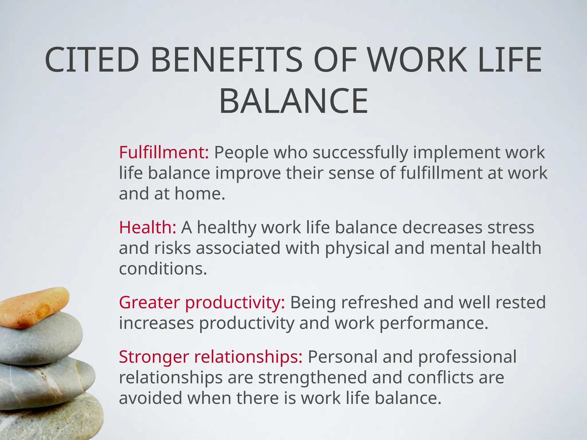 CITED BENEFITS OF WORK LIFE
BALANCE
Fulfillment: People who successfully implement work
life balance improve their sense of fulfillment at work
and at home.
Health: A healthy work life balance decreases stress
and risks associated with physical and mental health
conditions.
Greater productivity: Being refreshed and well rested
increases productivity and work performance.
Stronger relationships: Personal and professional
relationships are strengthened and conflicts are
avoided when there is work life balance.
 