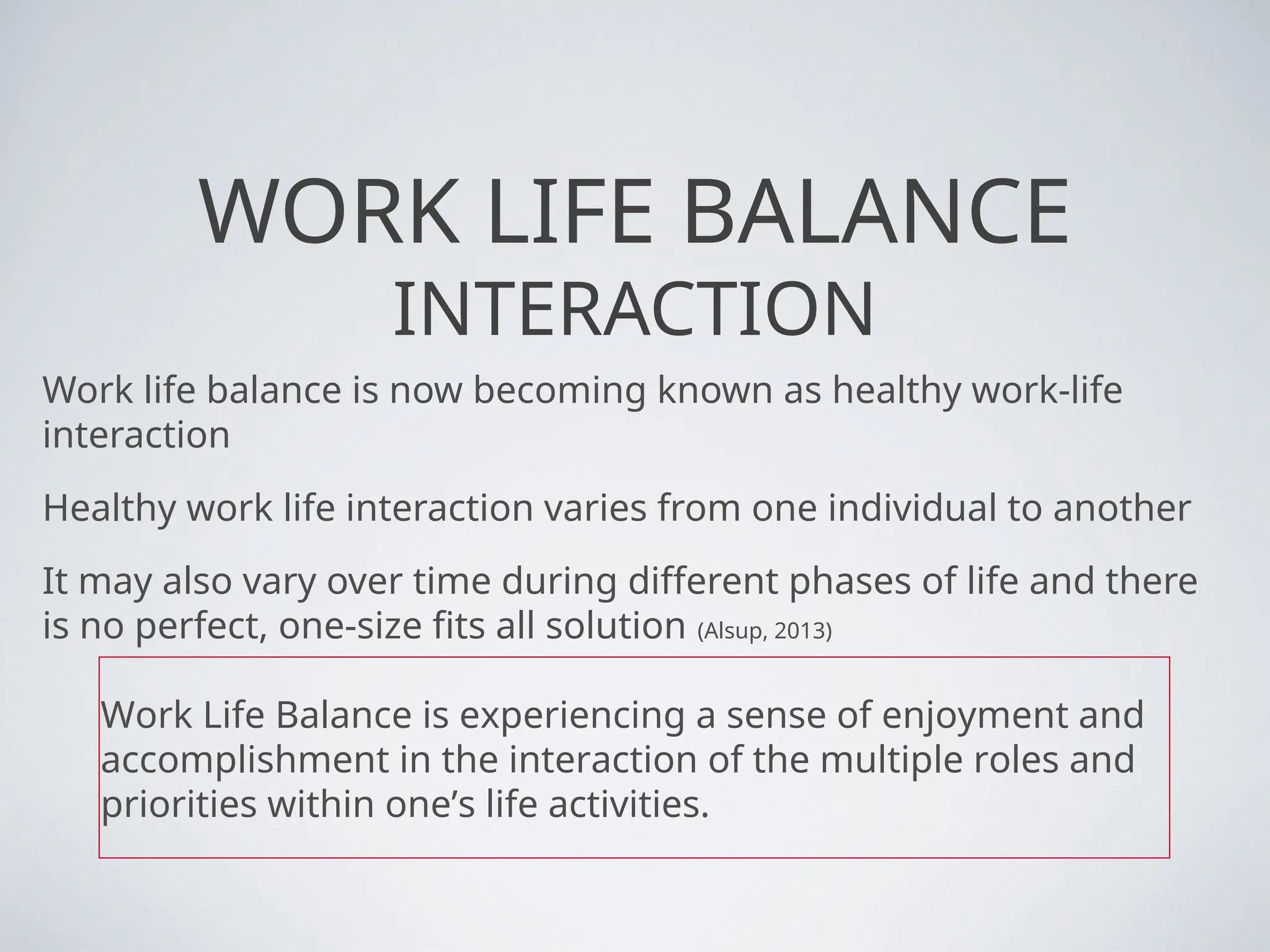 WORK LIFE BALANCE
INTERACTION
Work life balance is now becoming known as healthy work-life
interaction
Healthy work life interaction varies from one individual to another
It may also vary over time during different phases of life and there
is no perfect, one-size fits all solution (Alsup, 2013)
Work Life Balance is experiencing a sense of enjoyment and
accomplishment in the interaction of the multiple roles and
priorities within one’s life activities.
 