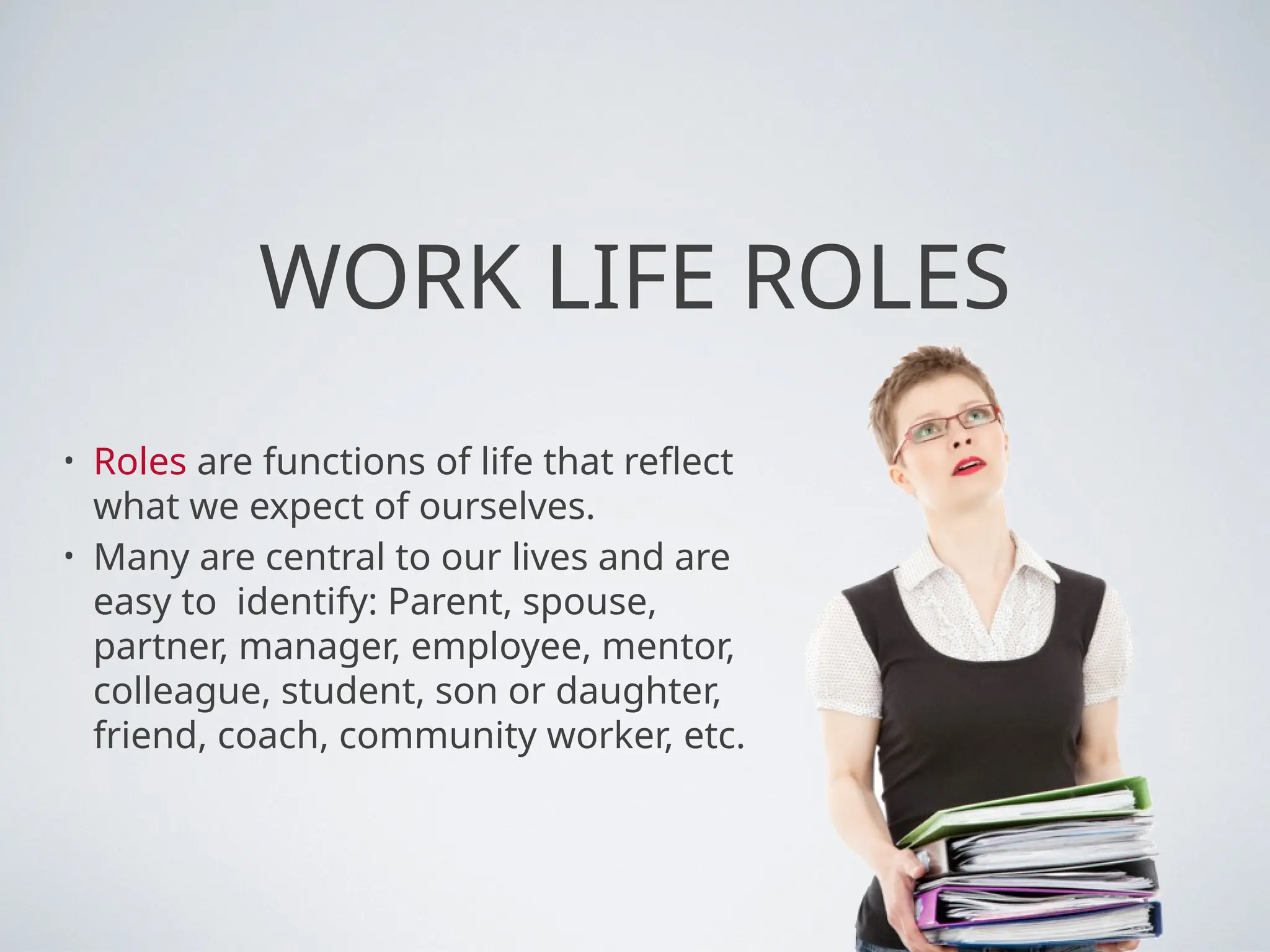 WORK LIFE ROLES
• Roles are functions of life that reflect
what we expect of ourselves.
• Many are central to our lives and are
easy to identify: Parent, spouse,
partner, manager, employee, mentor,
colleague, student, son or daughter,
friend, coach, community worker, etc.
 