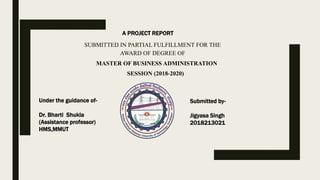 SUBMITTED IN PARTIAL FULFILLMENT FOR THE
AWARD OF DEGREE OF
MASTER OF BUSINESS ADMINISTRATION
SESSION (2018-2020)
Under the guidance of-
Dr. Bharti Shukla
(Assistance professor)
HMS,MMUT
Submitted by-
Jigyasa Singh
2018213021
A PROJECT REPORT
 