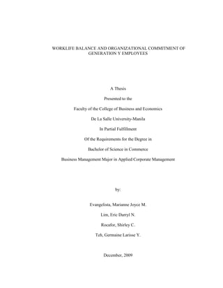 WORKLIFE BALANCE AND ORGANIZATIONAL COMMITMENT OF
             GENERATION Y EMPLOYEES




                            A Thesis

                         Presented to the

         Faculty of the College of Business and Economics

                  De La Salle University-Manila

                      In Partial Fulfillment

              Of the Requirements for the Degree in

                Bachelor of Science in Commerce

   Business Management Major in Applied Corporate Management




                               by:


                 Evangelista, Marianne Joyce M.

                       Lim, Eric Darryl N.

                       Rocafor, Shirley C.

                    Teh, Germaine Larisse Y.



                         December, 2009
 