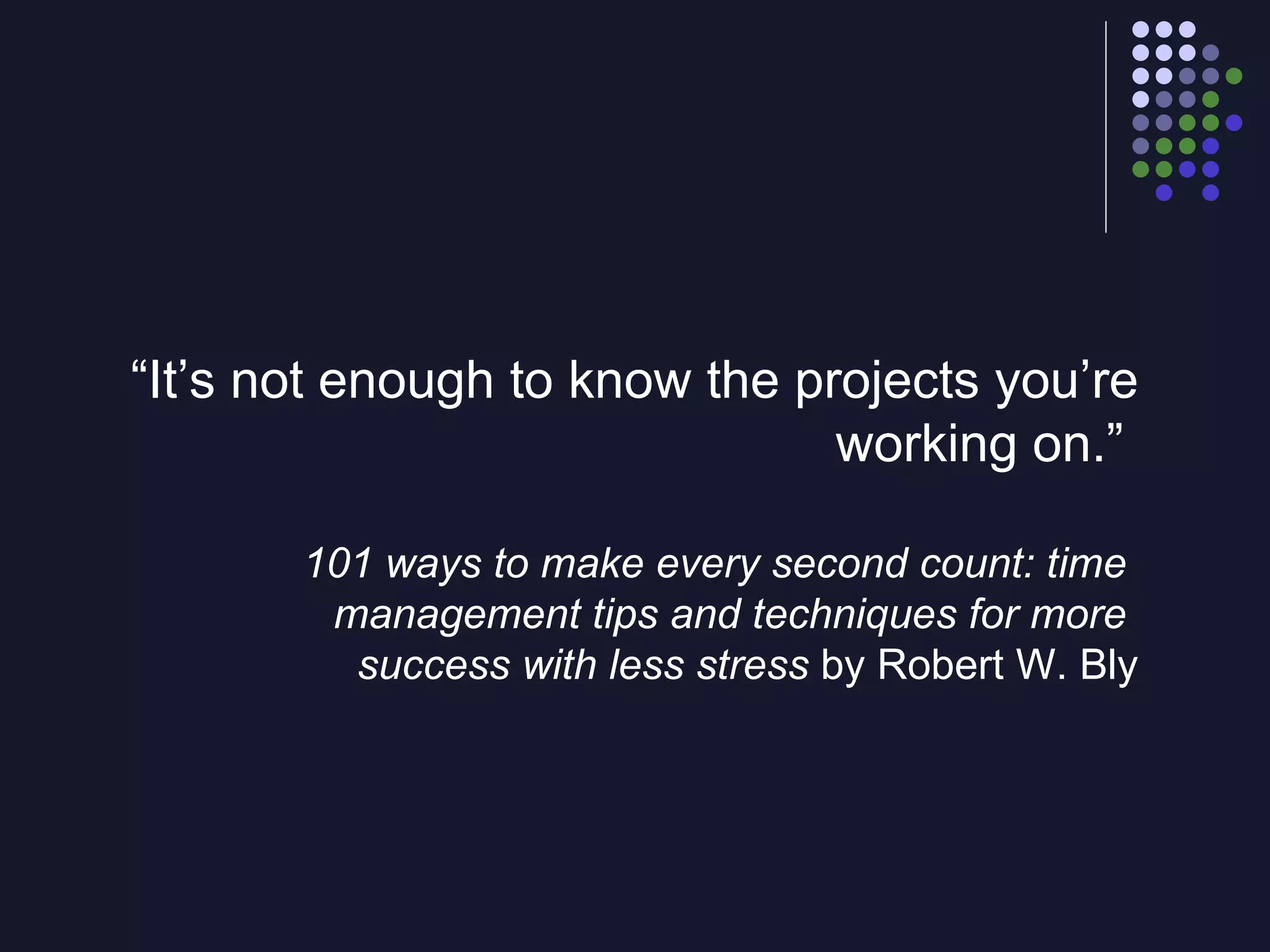 “ It’s not enough to know the projects you’re working on.”  101 ways   to make every second count: time  management tips and techniques for more  success with less stress  by Robert W. Bly 