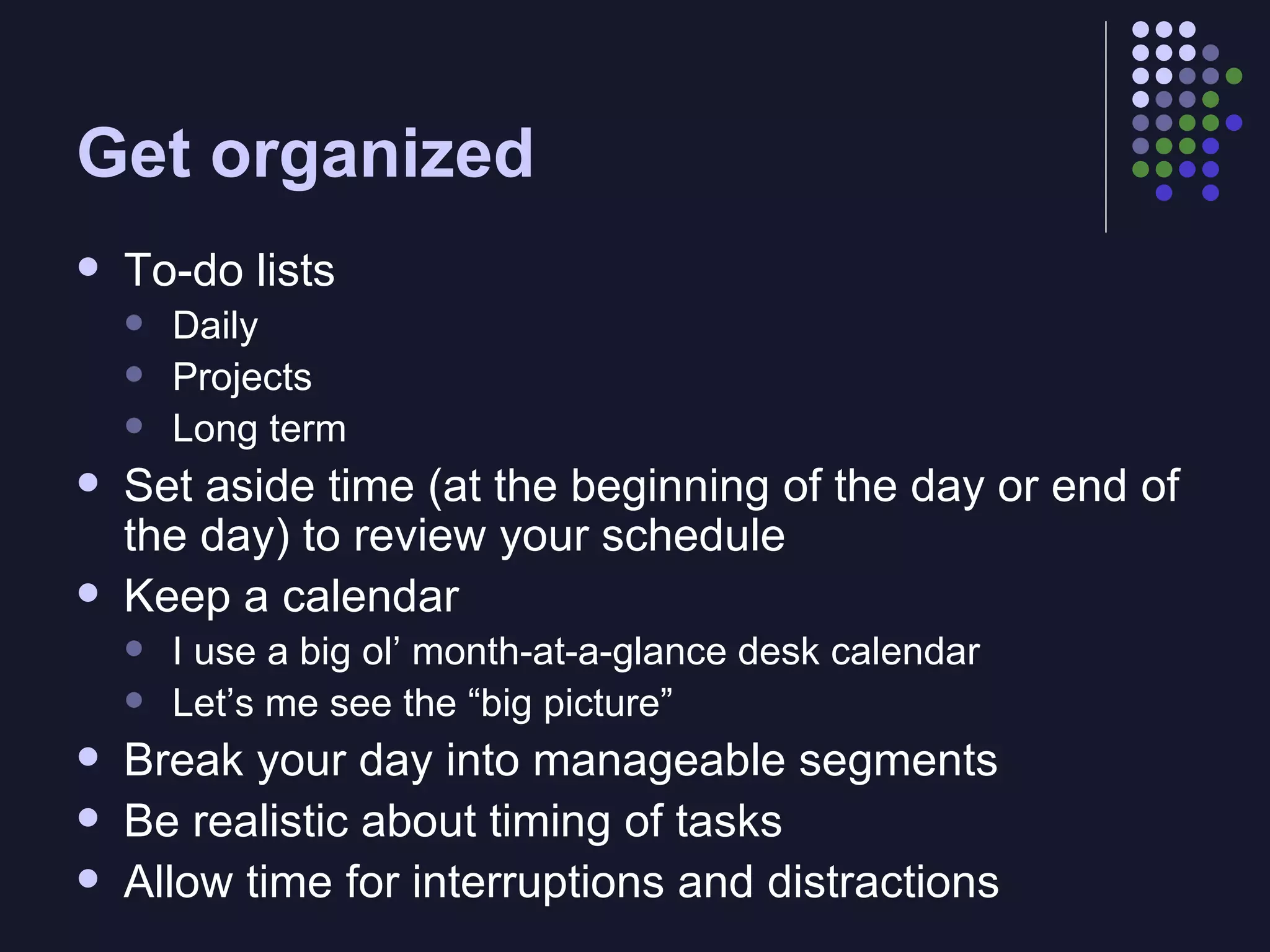 Get organized To-do lists Daily Projects Long term Set aside time (at the beginning of the day or end of the day) to review your schedule Keep a calendar I use a big ol’ month-at-a-glance desk calendar Let’s me see the “big picture” Break your day into manageable segments Be realistic about timing of tasks Allow time for interruptions and distractions 