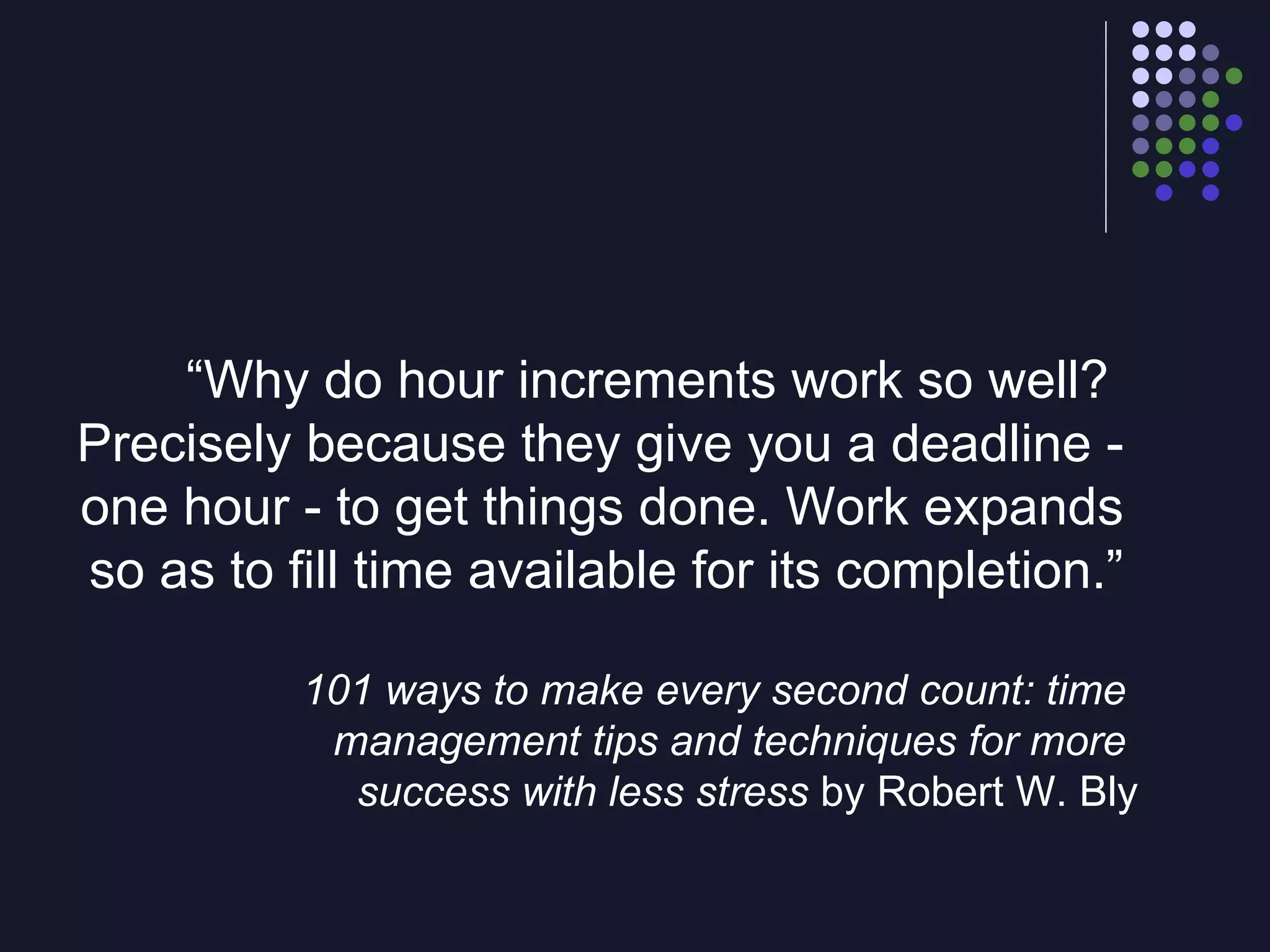 “ Why do hour increments work so well?  Precisely because they give you a deadline -  one hour - to get things done. Work expands  so as to fill time available for its completion.”  101 ways   to make every second count: time  management tips and techniques for more  success with less stress  by Robert W. Bly 