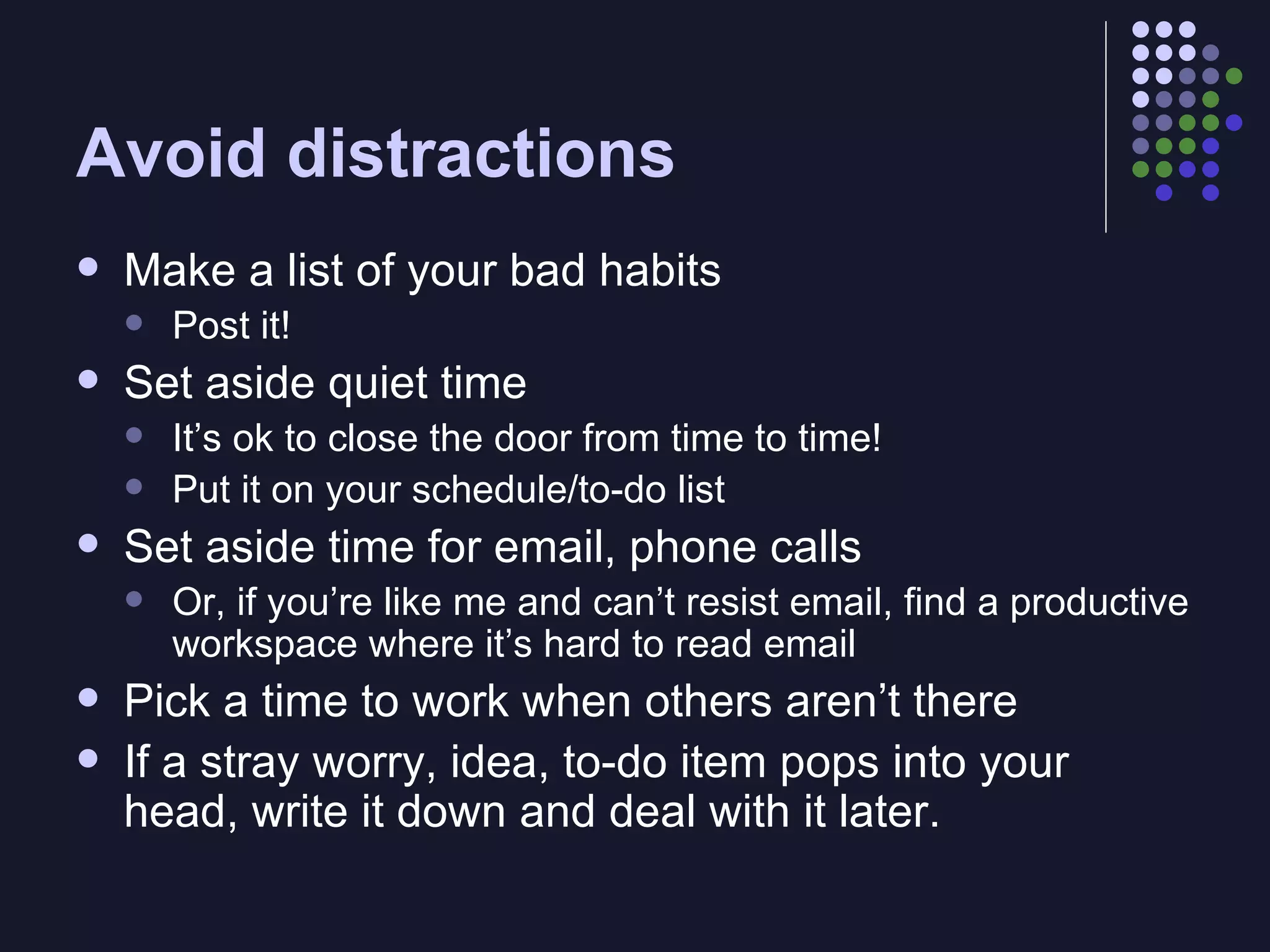 Avoid distractions Make a list of your bad habits Post it! Set aside quiet time It’s ok to close the door from time to time! Put it on your schedule/to-do list Set aside time for email, phone calls Or, if you’re like me and can’t resist email, find a productive workspace where it’s hard to read email Pick a time to work when others aren’t there If a stray worry, idea, to-do item pops into your head, write it down and deal with it later. 